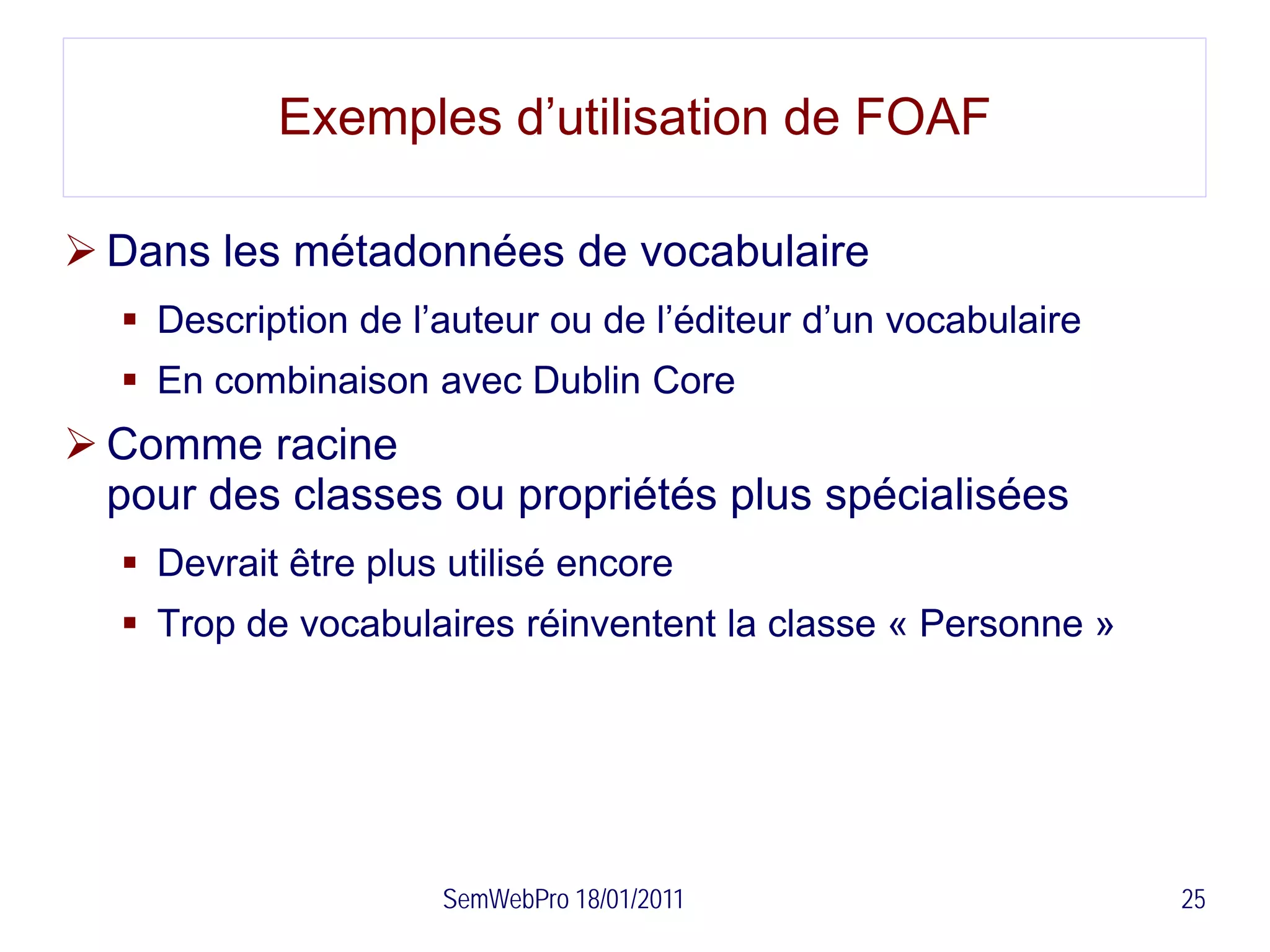 Exemples d’utilisation de FOAF

 Dans les métadonnées de vocabulaire
   Description de l’auteur ou de l’éditeur d’un vocabulaire
   En combinaison avec Dublin Core
 Comme racine
  pour des classes ou propriétés plus spécialisées
   Devrait être plus utilisé encore
   Trop de vocabulaires réinventent la classe « Personne »




                     SemWebPro 18/01/2011                      25
 