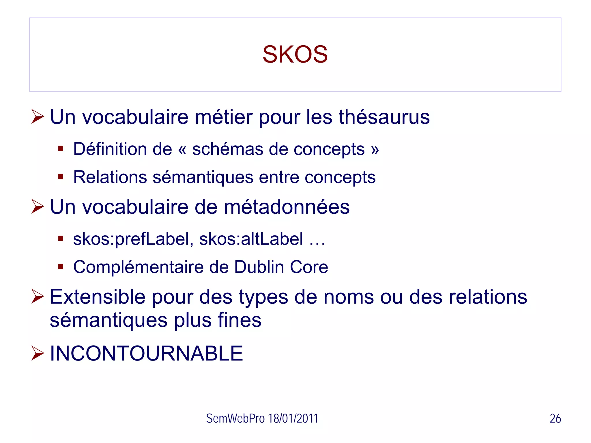 SKOS

 Un vocabulaire métier pour les thésaurus
   Définition de « schémas de concepts »
   Relations sémantiques entre concepts
 Un vocabulaire de métadonnées
   skos:prefLabel, skos:altLabel …
   Complémentaire de Dublin Core
 Extensible pour des types de noms ou des relations
  sémantiques plus fines
 INCONTOURNABLE

                    SemWebPro 18/01/2011               26
 