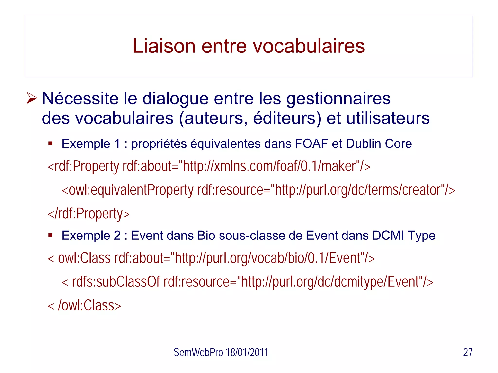 Liaison entre vocabulaires

 Nécessite le dialogue entre les gestionnaires
  des vocabulaires (auteurs, éditeurs) et utilisateurs
    Exemple 1 : propriétés équivalentes dans FOAF et Dublin Core
   <rdf:Property rdf:about="http://xmlns.com/foaf/0.1/maker"/>
     <owl:equivalentProperty rdf:resource="http://purl.org/dc/terms/creator"/>
   </rdf:Property>
    Exemple 2 : Event dans Bio sous-classe de Event dans DCMI Type
   < owl:Class rdf:about="http://purl.org/vocab/bio/0.1/Event"/>
     < rdfs:subClassOf rdf:resource="http://purl.org/dc/dcmitype/Event"/>
   < /owl:Class>


                          SemWebPro 18/01/2011                                   27
 