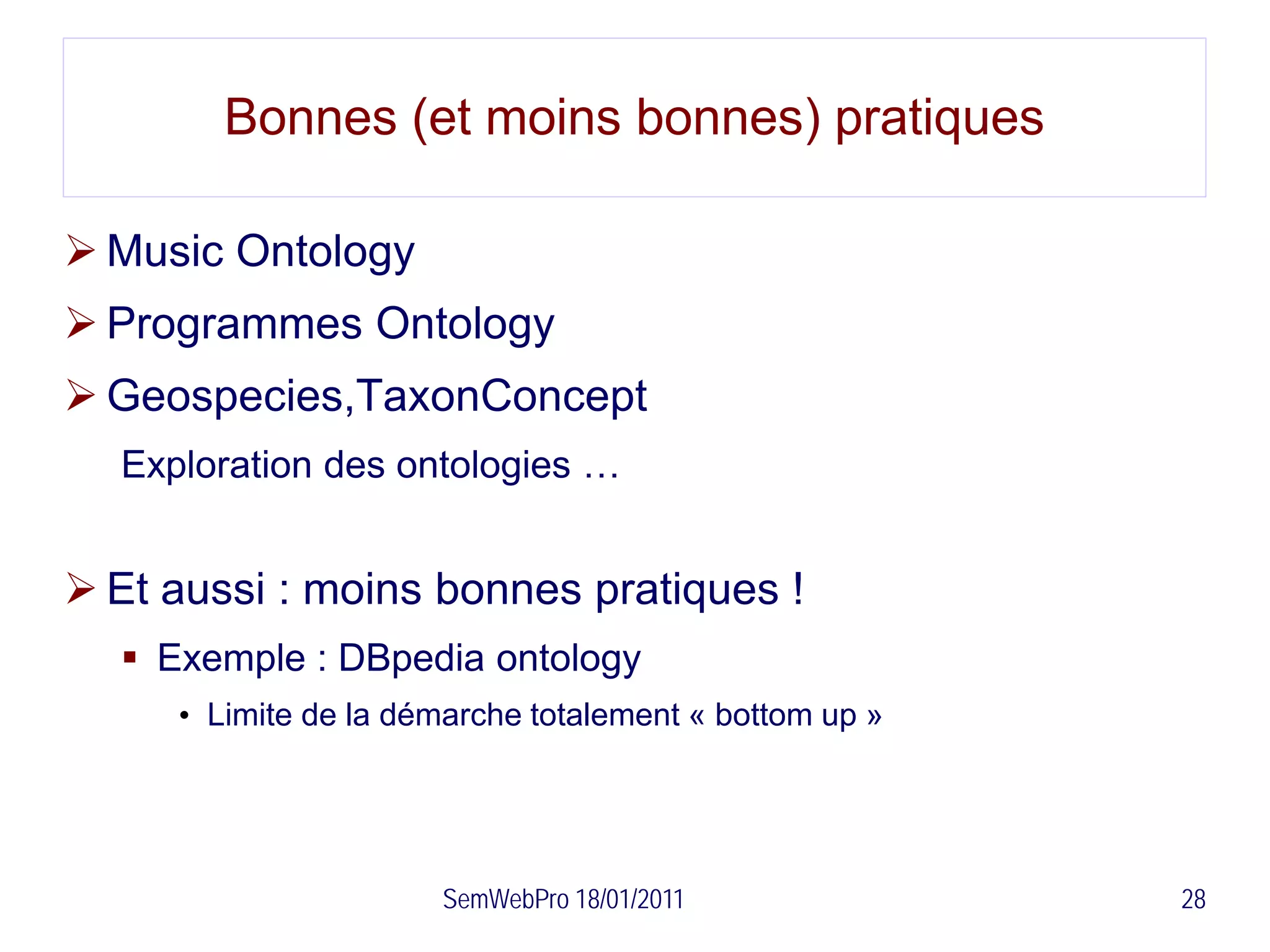 Bonnes (et moins bonnes) pratiques

 Music Ontology
 Programmes Ontology
 Geospecies,TaxonConcept
  Exploration des ontologies …


 Et aussi : moins bonnes pratiques !
   Exemple : DBpedia ontology
     • Limite de la démarche totalement « bottom up »




                      SemWebPro 18/01/2011              28
 