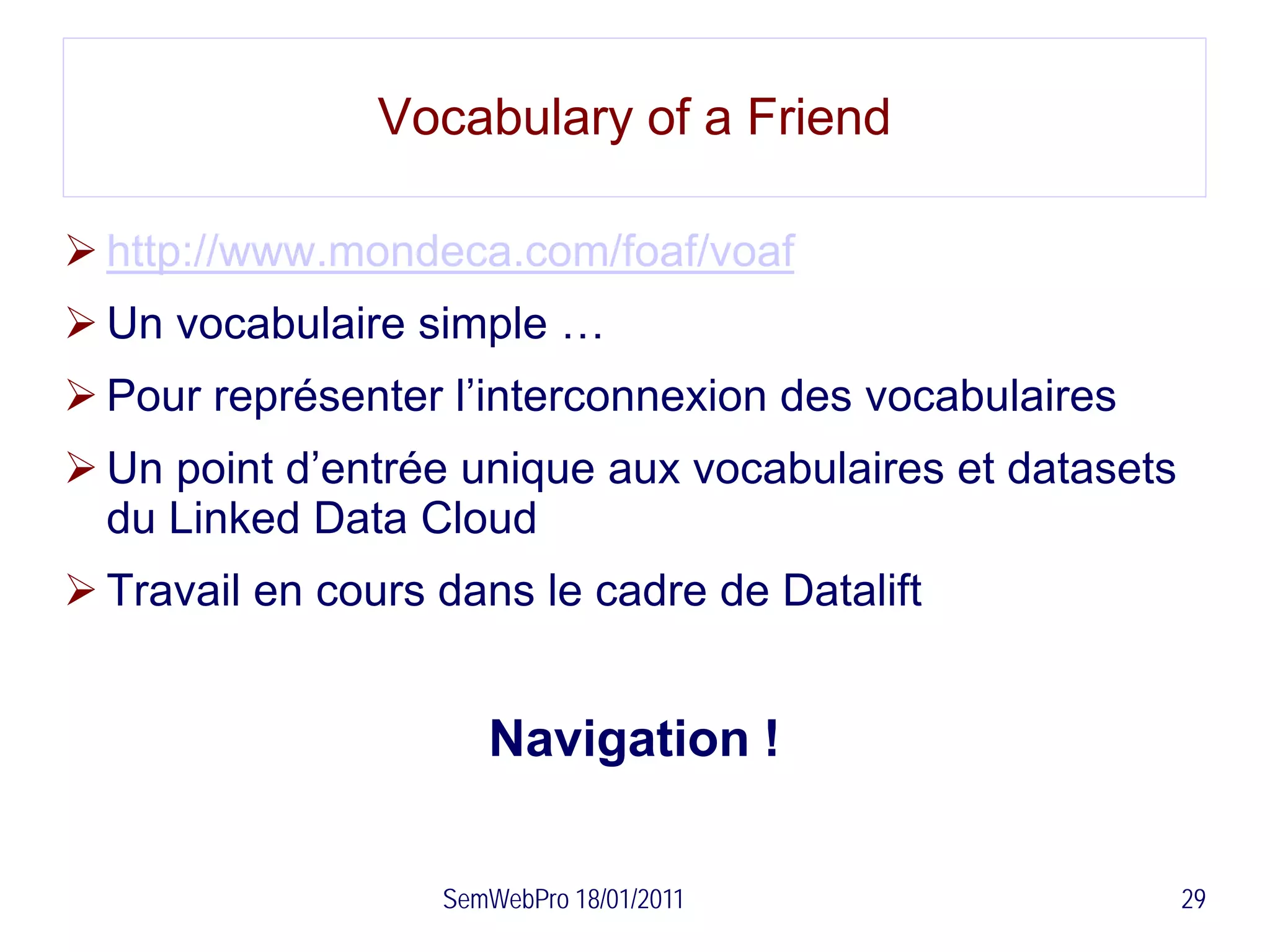 Vocabulary of a Friend

 http://www.mondeca.com/foaf/voaf
 Un vocabulaire simple …
 Pour représenter l’interconnexion des vocabulaires
 Un point d’entrée unique aux vocabulaires et datasets
  du Linked Data Cloud
 Travail en cours dans le cadre de Datalift


                      Navigation !

                   SemWebPro 18/01/2011                   29
 
