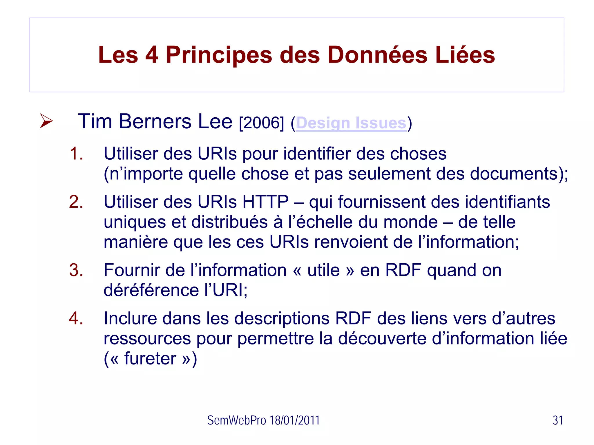 Les 4 Principes des Données Liées

    Tim Berners Lee [2006] (Design Issues)
    1.   Utiliser des URIs pour identifier des choses
         (n’importe quelle chose et pas seulement des documents);
    2.   Utiliser des URIs HTTP – qui fournissent des identifiants
         uniques et distribués à l’échelle du monde – de telle
         manière que les ces URIs renvoient de l’information;
    3.   Fournir de l’information « utile » en RDF quand on
         déréférence l’URI;
    4.   Inclure dans les descriptions RDF des liens vers d’autres
         ressources pour permettre la découverte d’information liée
         (« fureter »)


                      SemWebPro 18/01/2011                           31
 