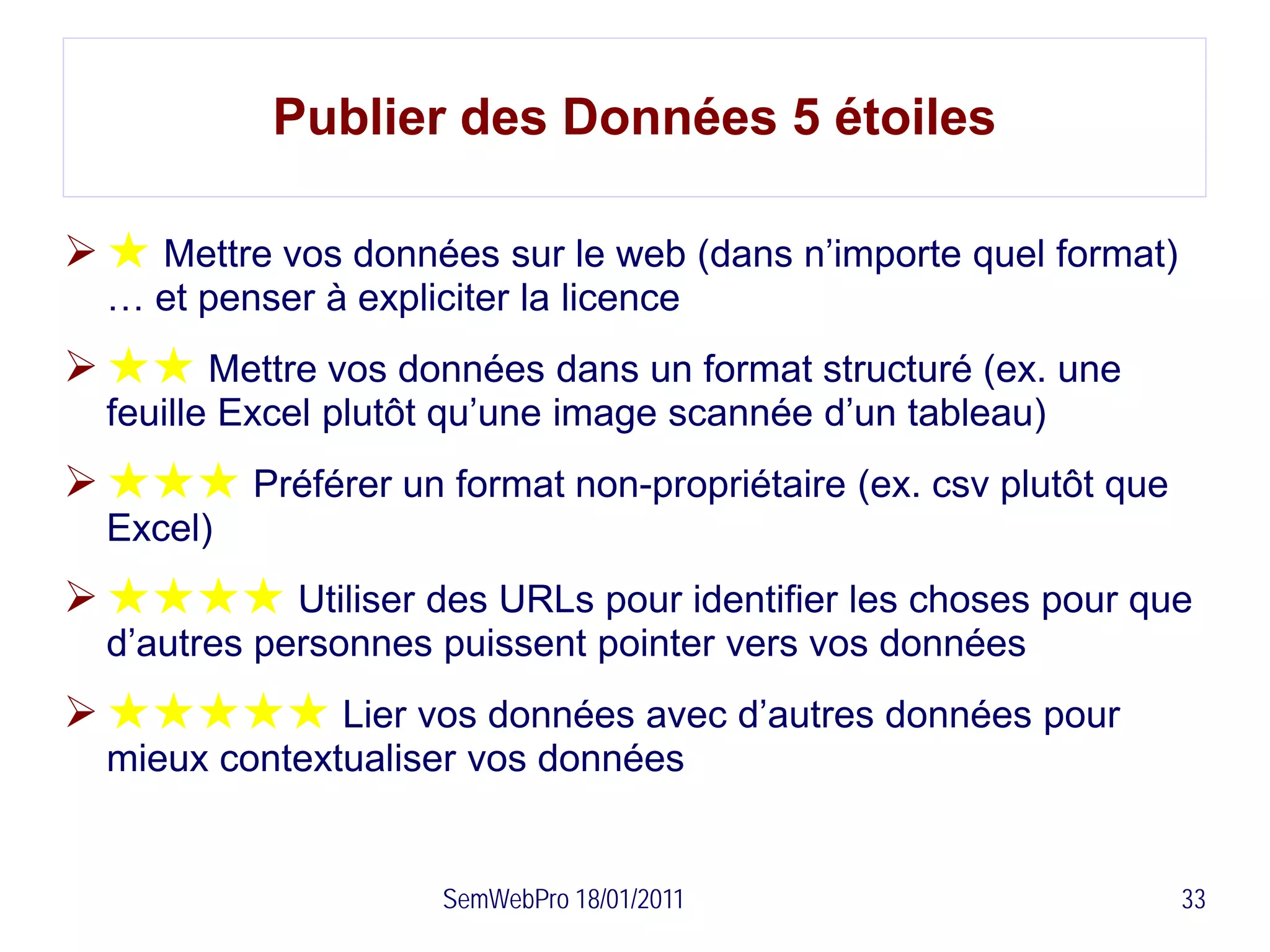 Publier des Données 5 étoiles

 ★ Mettre vos données sur le web (dans n’importe quel format)
  … et penser à expliciter la licence
 ★★ Mettre vos données dans un format structuré (ex. une
  feuille Excel plutôt qu’une image scannée d’un tableau)
 ★★★ Préférer un format non-propriétaire (ex. csv plutôt que
  Excel)
 ★★★★ Utiliser des URLs pour identifier les choses pour que
  d’autres personnes puissent pointer vers vos données
 ★★★★★ Lier vos données avec d’autres données pour
  mieux contextualiser vos données


                      SemWebPro 18/01/2011                       33
 