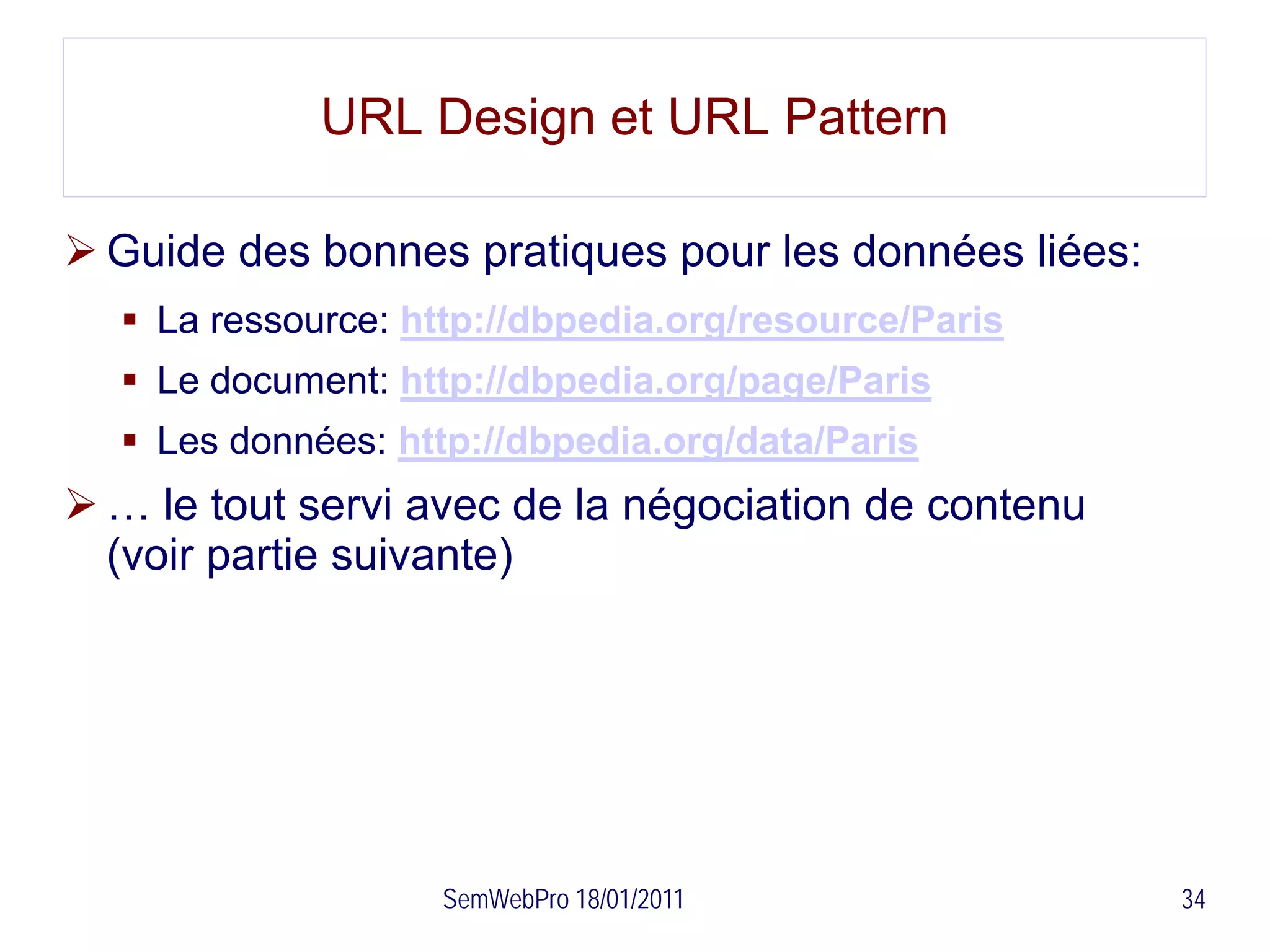 URL Design et URL Pattern

 Guide des bonnes pratiques pour les données liées:
   La ressource: http://dbpedia.org/resource/Paris
   Le document: http://dbpedia.org/page/Paris
   Les données: http://dbpedia.org/data/Paris
 … le tout servi avec de la négociation de contenu
  (voir partie suivante)




                   SemWebPro 18/01/2011                34
 