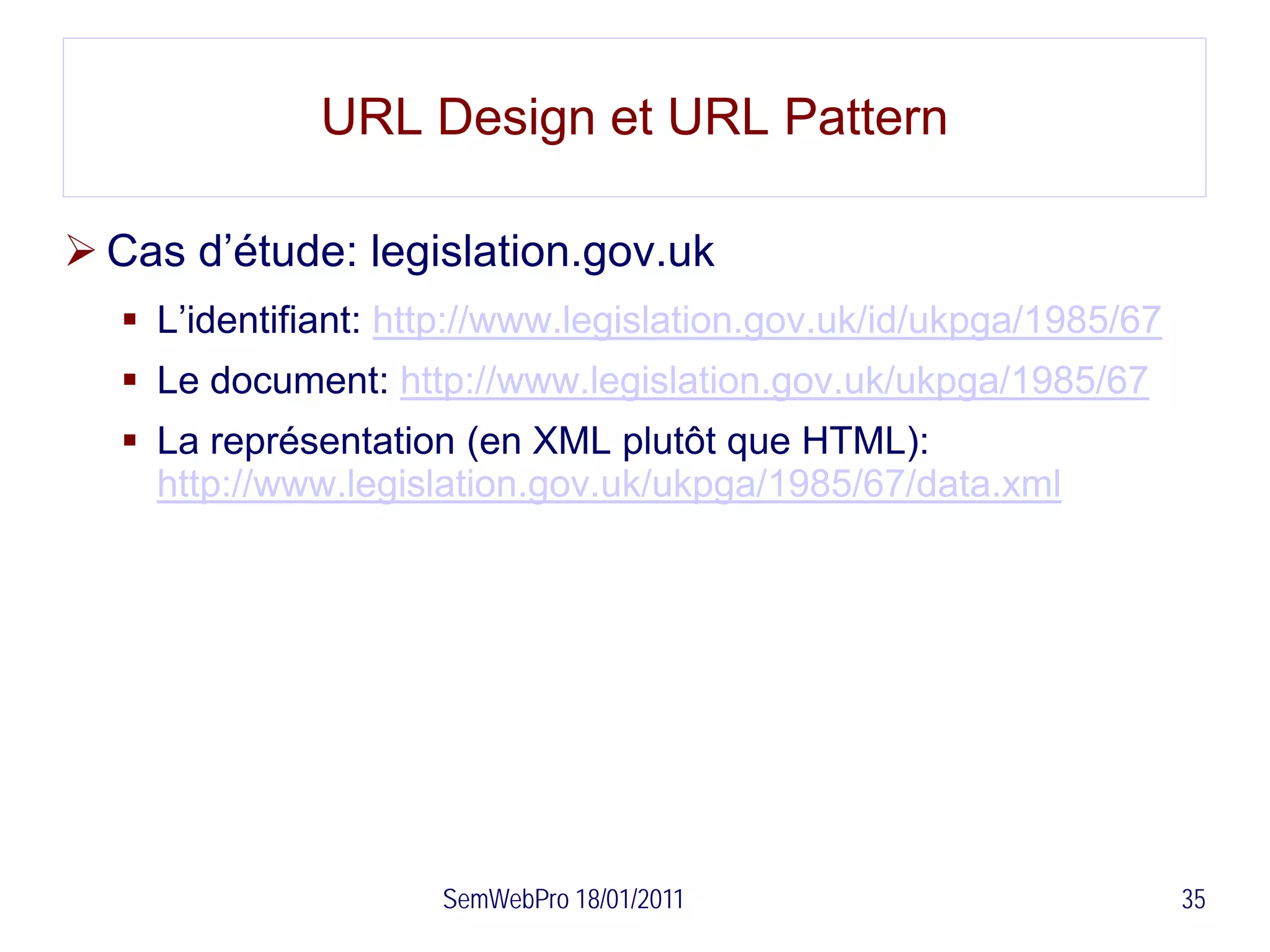 URL Design et URL Pattern

 Cas d’étude: legislation.gov.uk
   L’identifiant: http://www.legislation.gov.uk/id/ukpga/1985/67
   Le document: http://www.legislation.gov.uk/ukpga/1985/67
   La représentation (en XML plutôt que HTML):
    http://www.legislation.gov.uk/ukpga/1985/67/data.xml




                     SemWebPro 18/01/2011                           35
 
