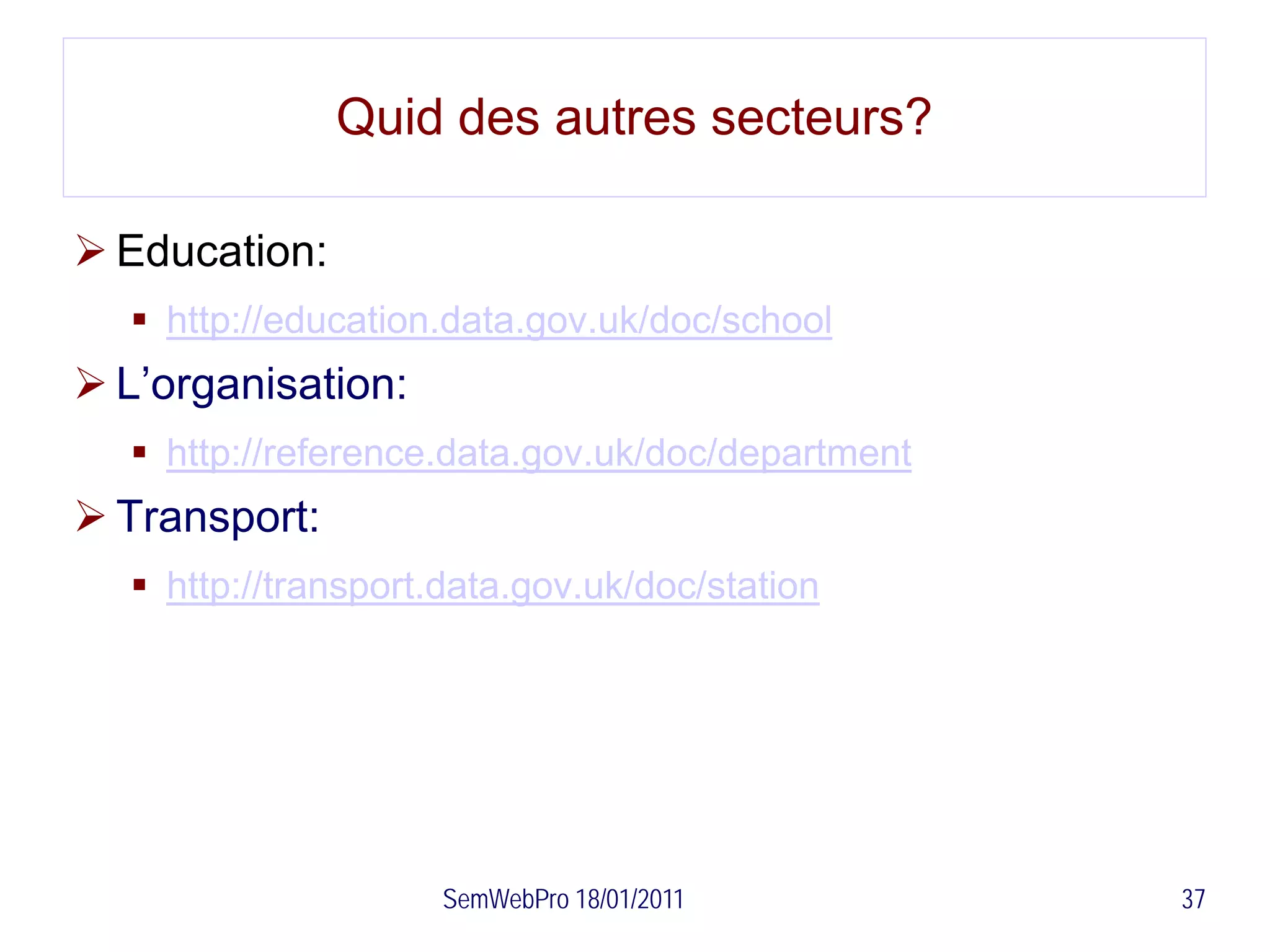 Quid des autres secteurs?

 Education:
   http://education.data.gov.uk/doc/school
 L’organisation:
   http://reference.data.gov.uk/doc/department
 Transport:
   http://transport.data.gov.uk/doc/station




                     SemWebPro 18/01/2011         37
 