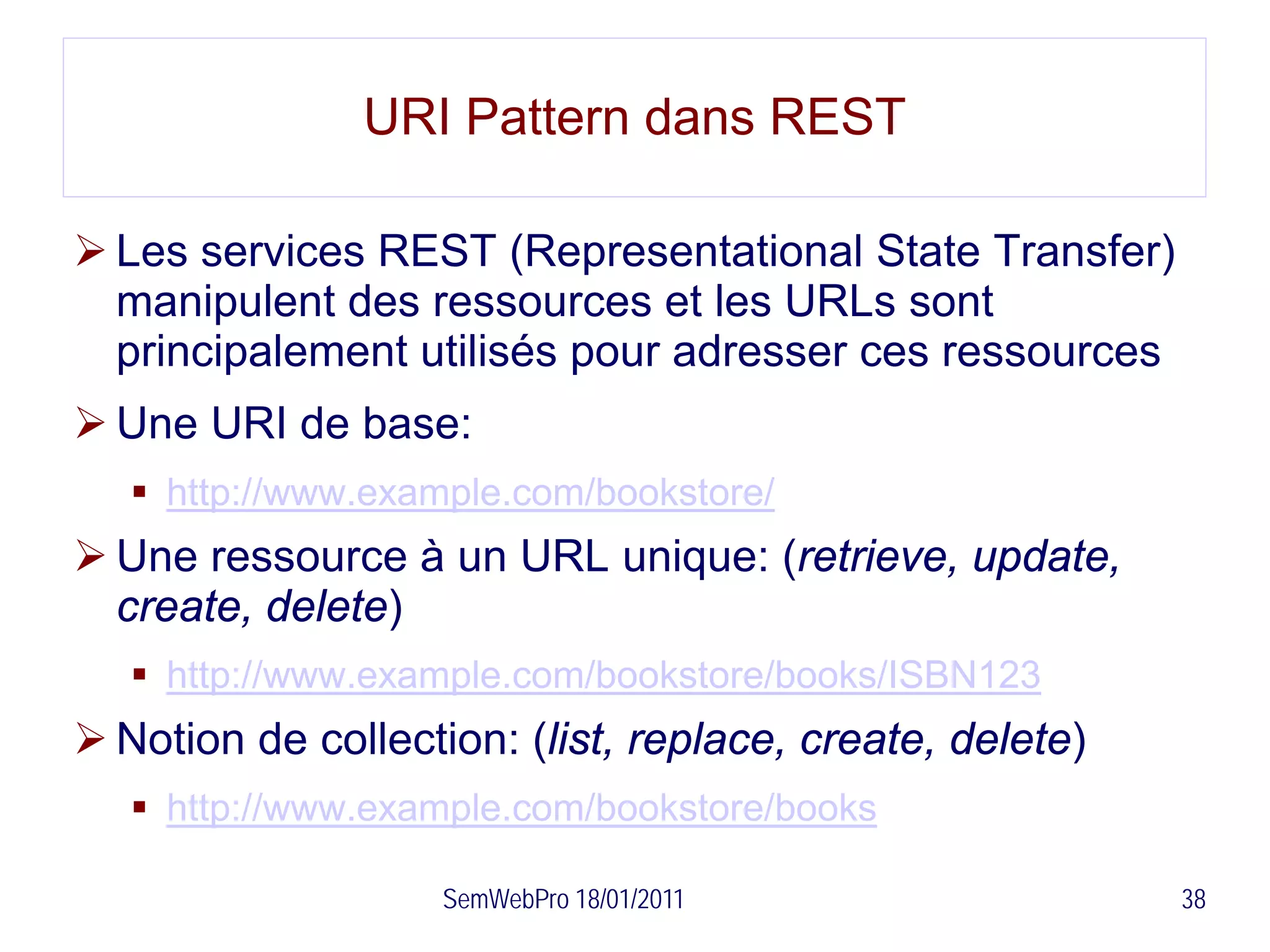 URI Pattern dans REST

 Les services REST (Representational State Transfer)
  manipulent des ressources et les URLs sont
  principalement utilisés pour adresser ces ressources
 Une URI de base:
    http://www.example.com/bookstore/
 Une ressource à un URL unique: (retrieve, update,
  create, delete)
    http://www.example.com/bookstore/books/ISBN123
 Notion de collection: (list, replace, create, delete)
    http://www.example.com/bookstore/books

                    SemWebPro 18/01/2011                  38
 