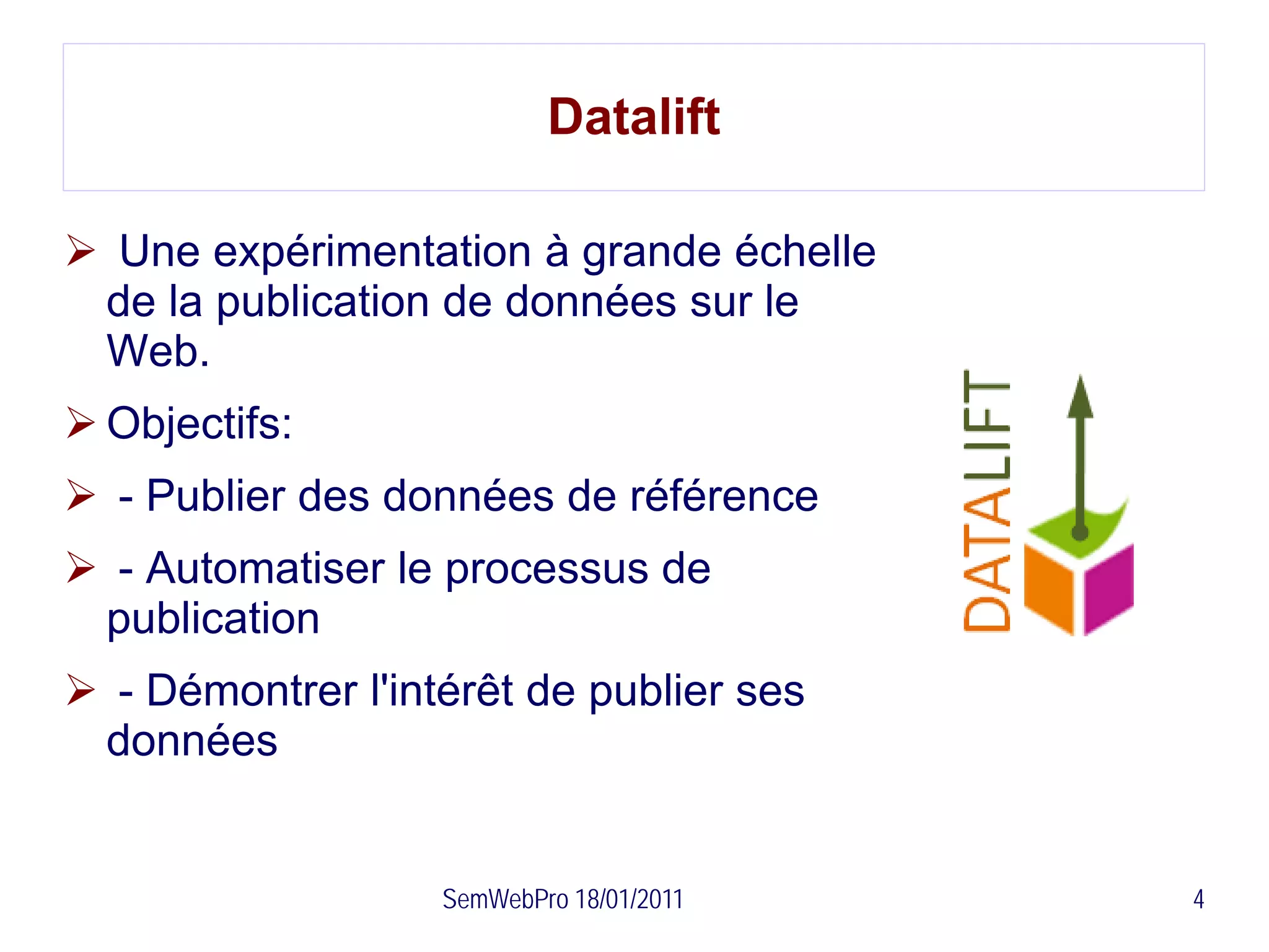 Datalift

 Une expérimentation à grande échelle
 de la publication de données sur le
 Web.
 Objectifs:
 - Publier des données de référence
 - Automatiser le processus de
 publication
 - Démontrer l'intérêt de publier ses
 données


                   SemWebPro 18/01/2011   4
 