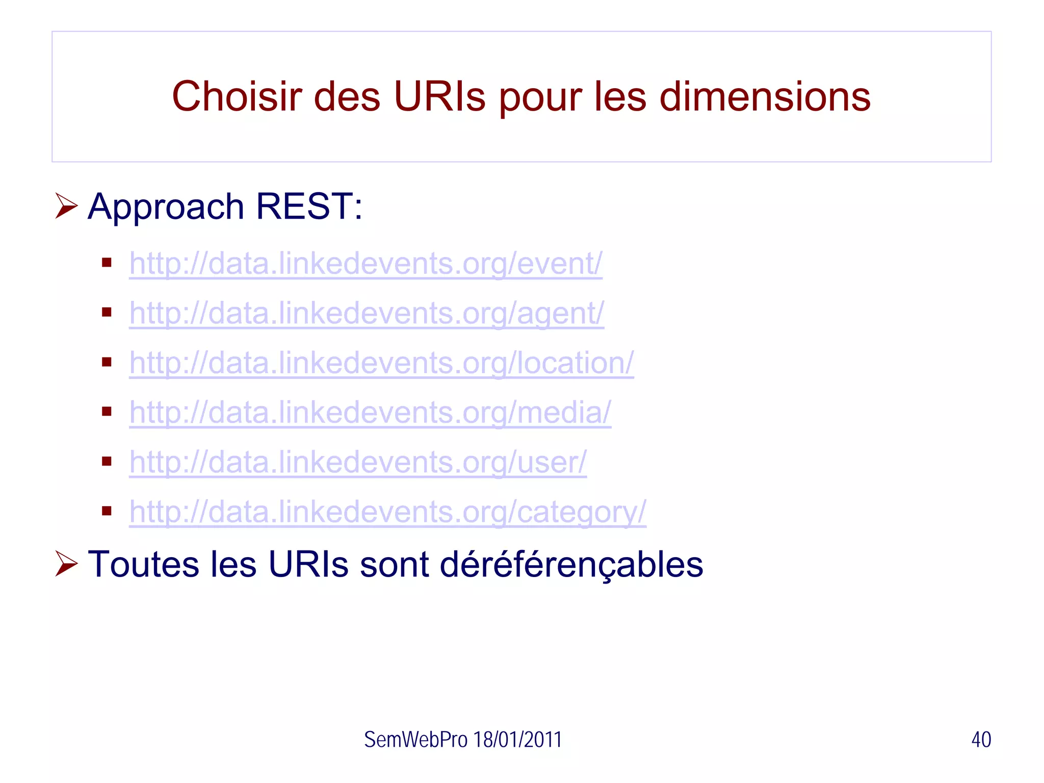 Choisir des URIs pour les dimensions

 Approach REST:
   http://data.linkedevents.org/event/
   http://data.linkedevents.org/agent/
   http://data.linkedevents.org/location/
   http://data.linkedevents.org/media/
   http://data.linkedevents.org/user/
   http://data.linkedevents.org/category/
 Toutes les URIs sont déréférençables



                     SemWebPro 18/01/2011     40
 