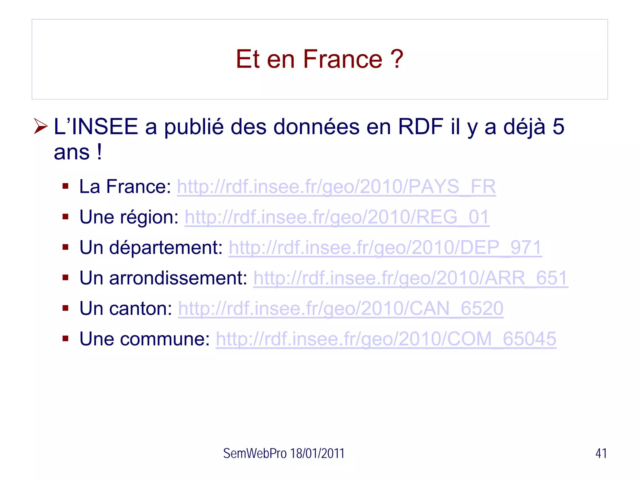 Et en France ?

 L’INSEE a publié des données en RDF il y a déjà 5
  ans !
   La France: http://rdf.insee.fr/geo/2010/PAYS_FR
   Une région: http://rdf.insee.fr/geo/2010/REG_01
   Un département: http://rdf.insee.fr/geo/2010/DEP_971
   Un arrondissement: http://rdf.insee.fr/geo/2010/ARR_651
   Un canton: http://rdf.insee.fr/geo/2010/CAN_6520
   Une commune: http://rdf.insee.fr/geo/2010/COM_65045




                    SemWebPro 18/01/2011                      41
 