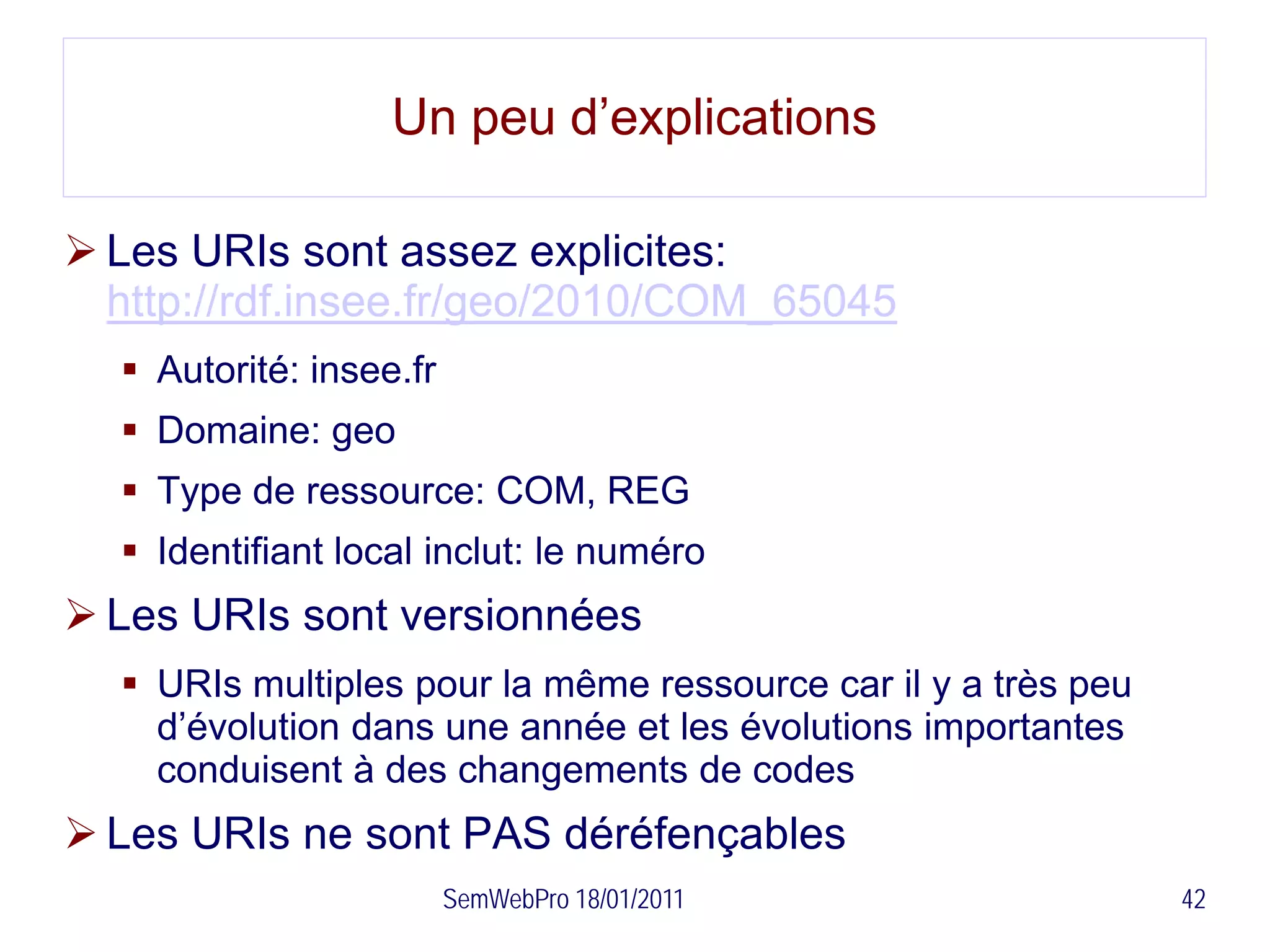 Un peu d’explications

 Les URIs sont assez explicites:
  http://rdf.insee.fr/geo/2010/COM_65045
   Autorité: insee.fr
   Domaine: geo
   Type de ressource: COM, REG
   Identifiant local inclut: le numéro
 Les URIs sont versionnées
   URIs multiples pour la même ressource car il y a très peu
    d’évolution dans une année et les évolutions importantes
    conduisent à des changements de codes
 Les URIs ne sont PAS déréfençables
                         SemWebPro 18/01/2011                   42
 