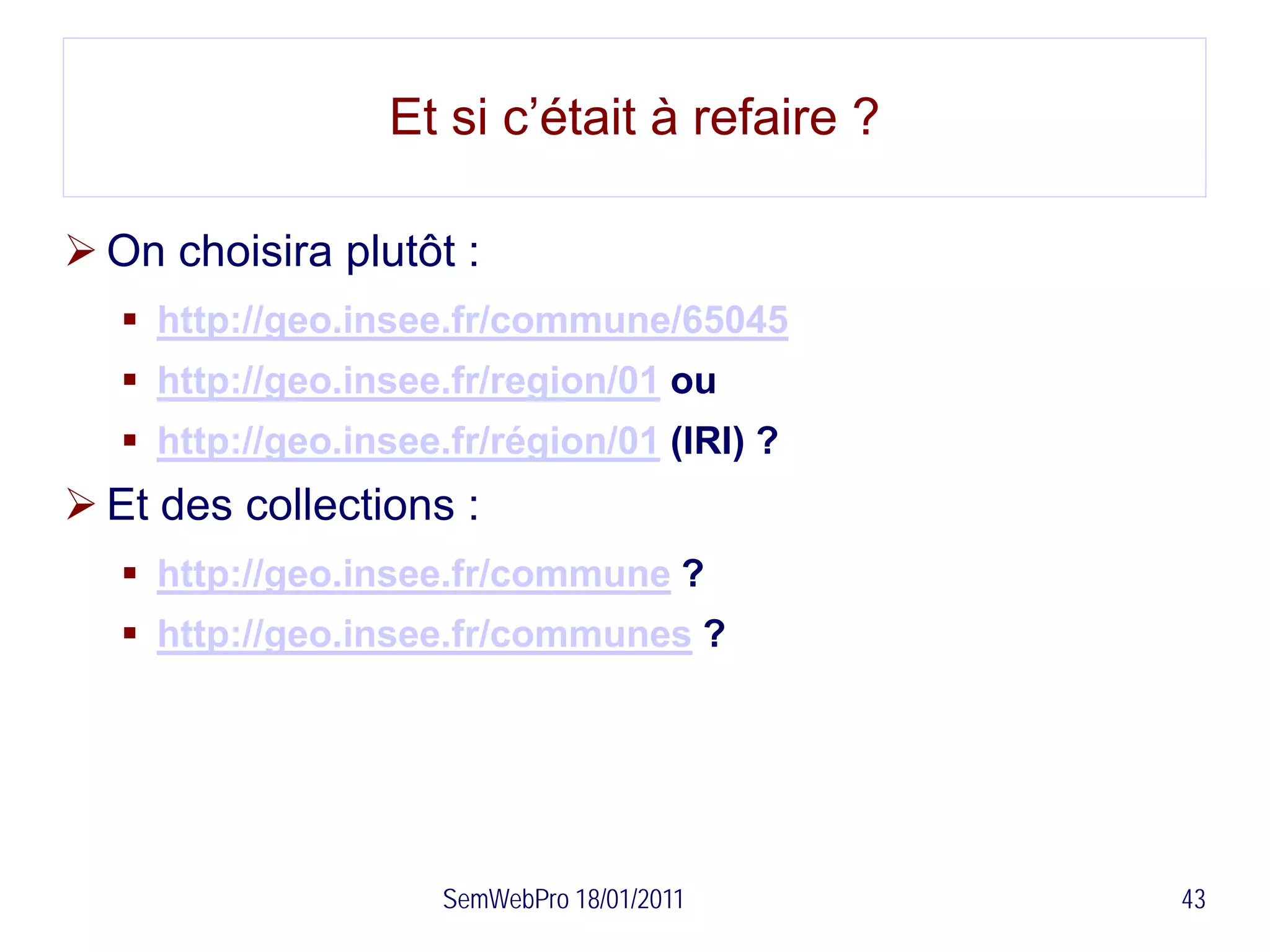 Et si c’était à refaire ?

 On choisira plutôt :
    http://geo.insee.fr/commune/65045
    http://geo.insee.fr/region/01 ou
    http://geo.insee.fr/région/01 (IRI) ?
 Et des collections :
    http://geo.insee.fr/commune ?
    http://geo.insee.fr/communes ?




                      SemWebPro 18/01/2011    43
 