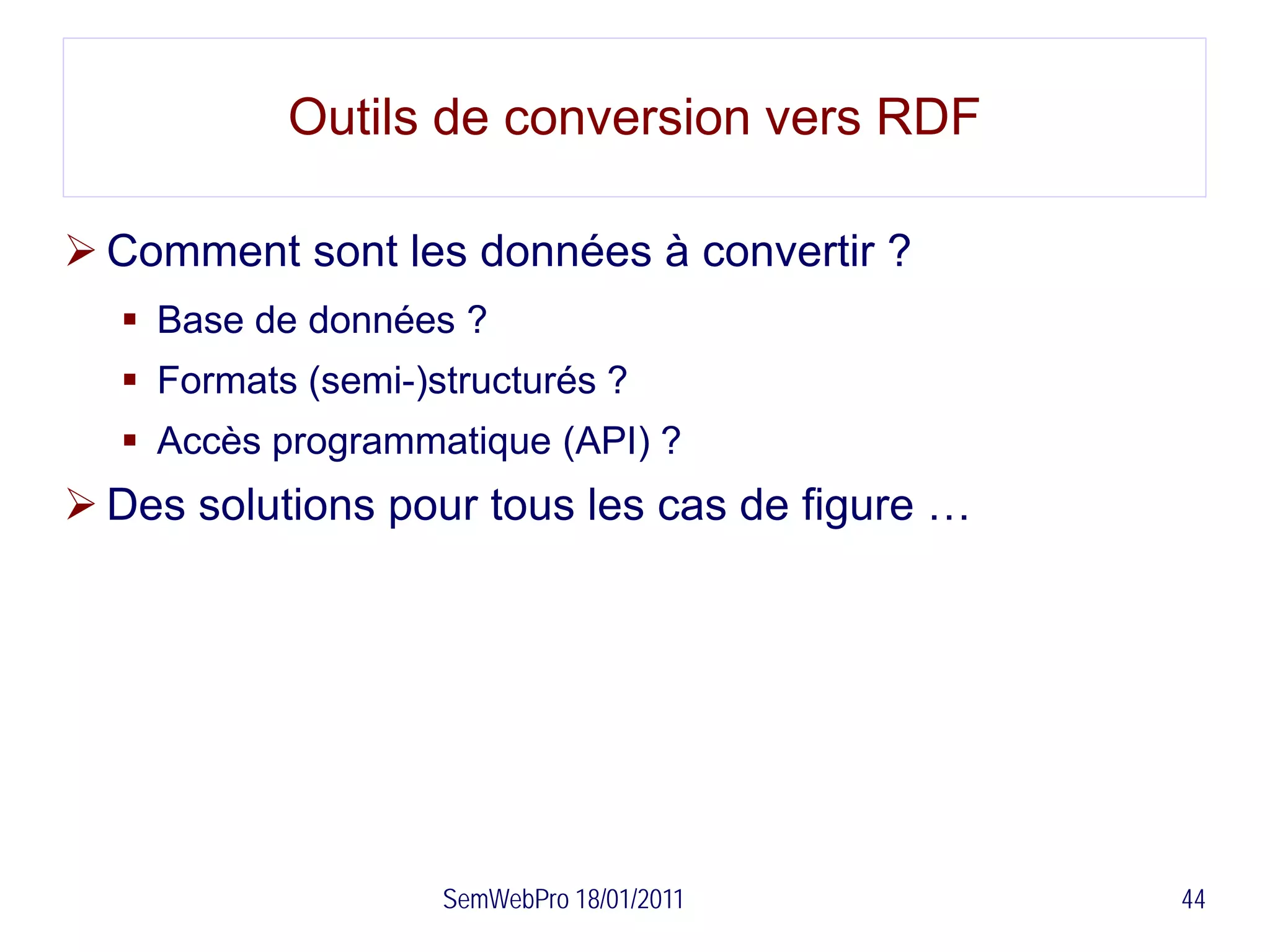 Outils de conversion vers RDF

 Comment sont les données à convertir ?
   Base de données ?
   Formats (semi-)structurés ?
   Accès programmatique (API) ?
 Des solutions pour tous les cas de figure …




                    SemWebPro 18/01/2011        44
 