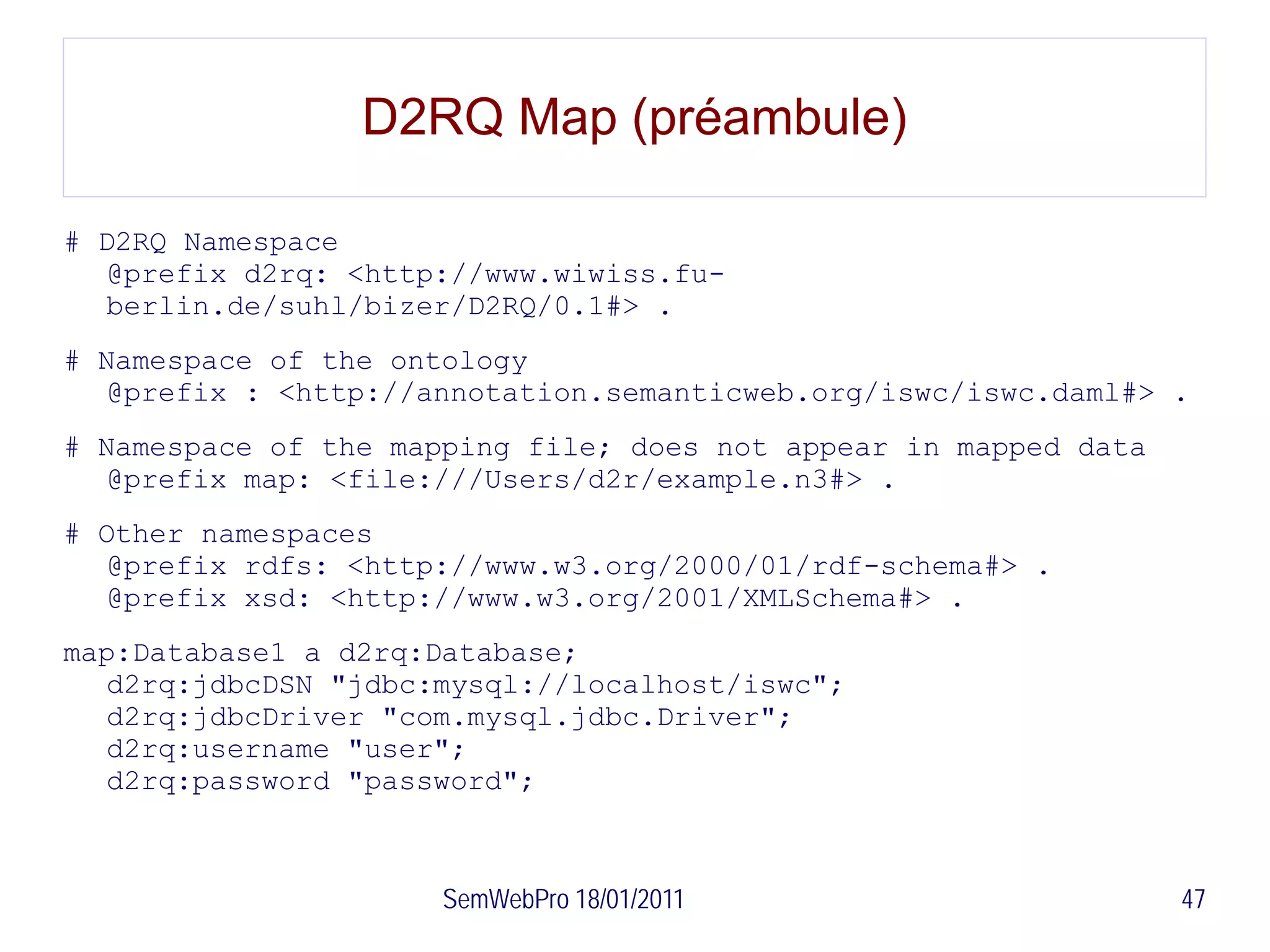 D2RQ Map (préambule)

# D2RQ Namespace
  @prefix d2rq: <http://www.wiwiss.fu-
  berlin.de/suhl/bizer/D2RQ/0.1#> .
# Namespace of the ontology
  @prefix : <http://annotation.semanticweb.org/iswc/iswc.daml#> .
# Namespace of the mapping file; does not appear in mapped data
  @prefix map: <file:///Users/d2r/example.n3#> .
# Other namespaces
  @prefix rdfs: <http://www.w3.org/2000/01/rdf-schema#> .
  @prefix xsd: <http://www.w3.org/2001/XMLSchema#> .
map:Database1 a d2rq:Database;
  d2rq:jdbcDSN "jdbc:mysql://localhost/iswc";
  d2rq:jdbcDriver "com.mysql.jdbc.Driver";
  d2rq:username "user";
  d2rq:password "password";



                      SemWebPro 18/01/2011                        47
 