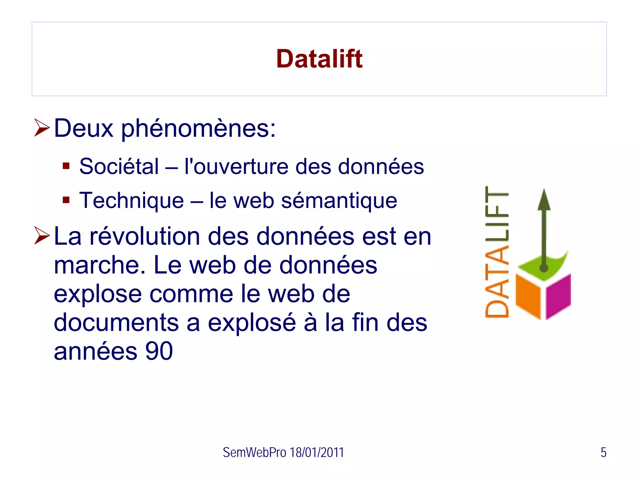 Datalift

Deux phénomènes:
   Sociétal – l'ouverture des données
   Technique – le web sémantique
La révolution des données est en
 marche. Le web de données
 explose comme le web de
 documents a explosé à la fin des
 années 90


                  SemWebPro 18/01/2011   5
 