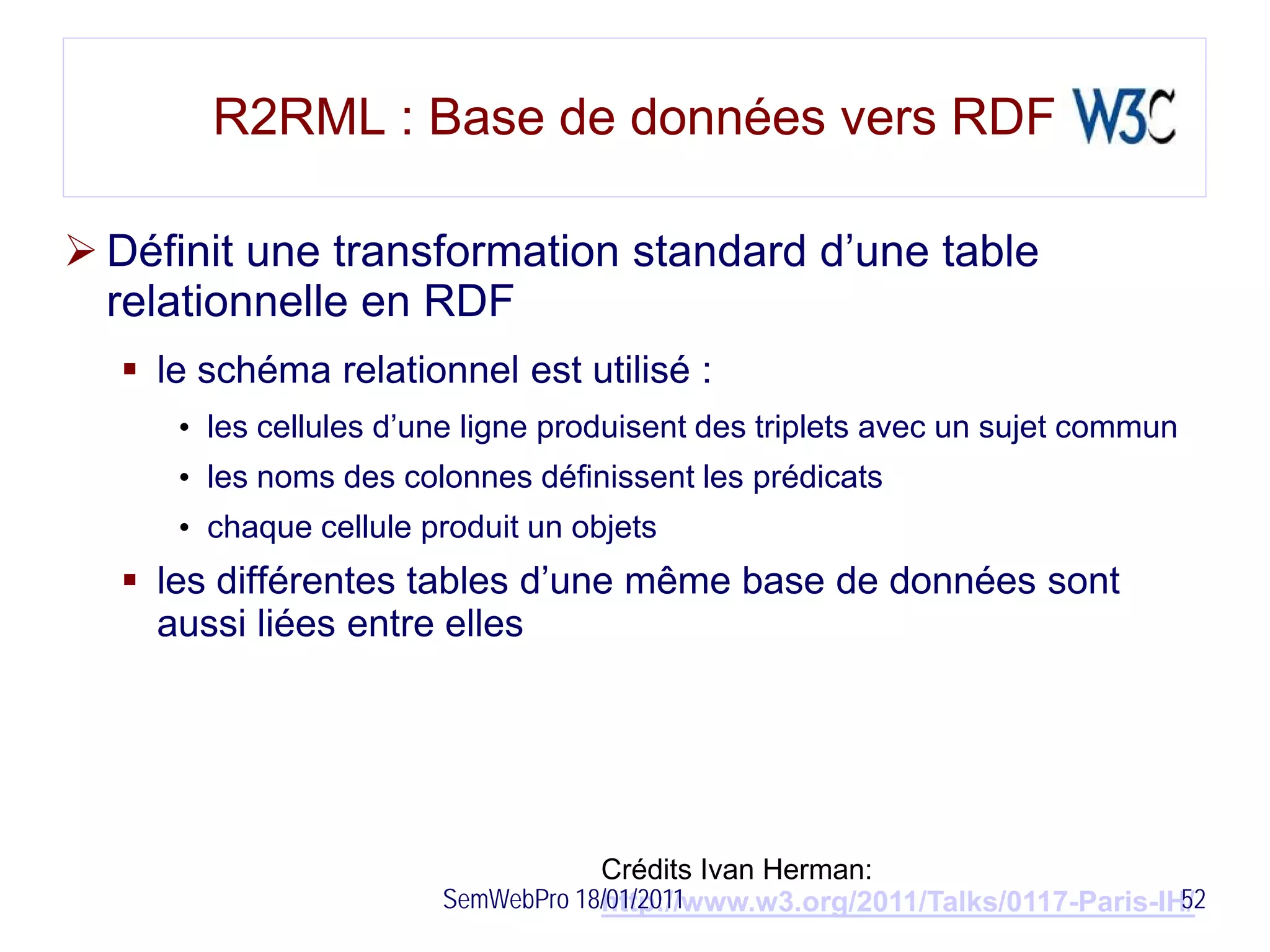 R2RML : Base de données vers RDF

 Définit une transformation standard d’une table
  relationnelle en RDF
   le schéma relationnel est utilisé :
     • les cellules d’une ligne produisent des triplets avec un sujet commun
     • les noms des colonnes définissent les prédicats
     • chaque cellule produit un objets
   les différentes tables d’une même base de données sont
    aussi liées entre elles




                                   Crédits Ivan Herman:
                       SemWebPro 18/01/2011                                  52
                                   http://www.w3.org/2011/Talks/0117-Paris-IH/
 