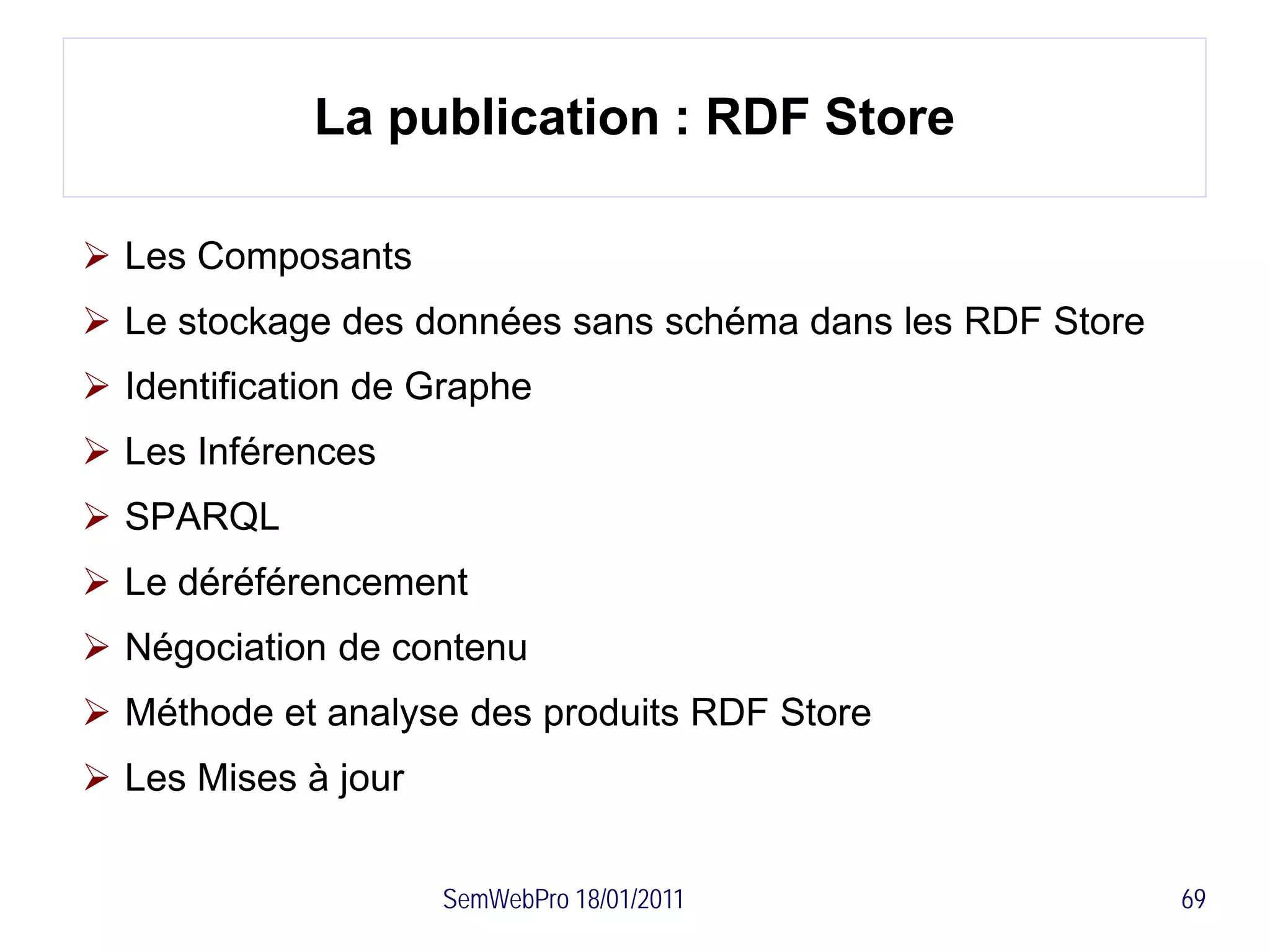 La publication : RDF Store

 Les Composants
 Le stockage des données sans schéma dans les RDF Store
 Identification de Graphe
 Les Inférences
 SPARQL
 Le déréférencement
 Négociation de contenu
 Méthode et analyse des produits RDF Store
 Les Mises à jour


                     SemWebPro 18/01/2011                  69
 