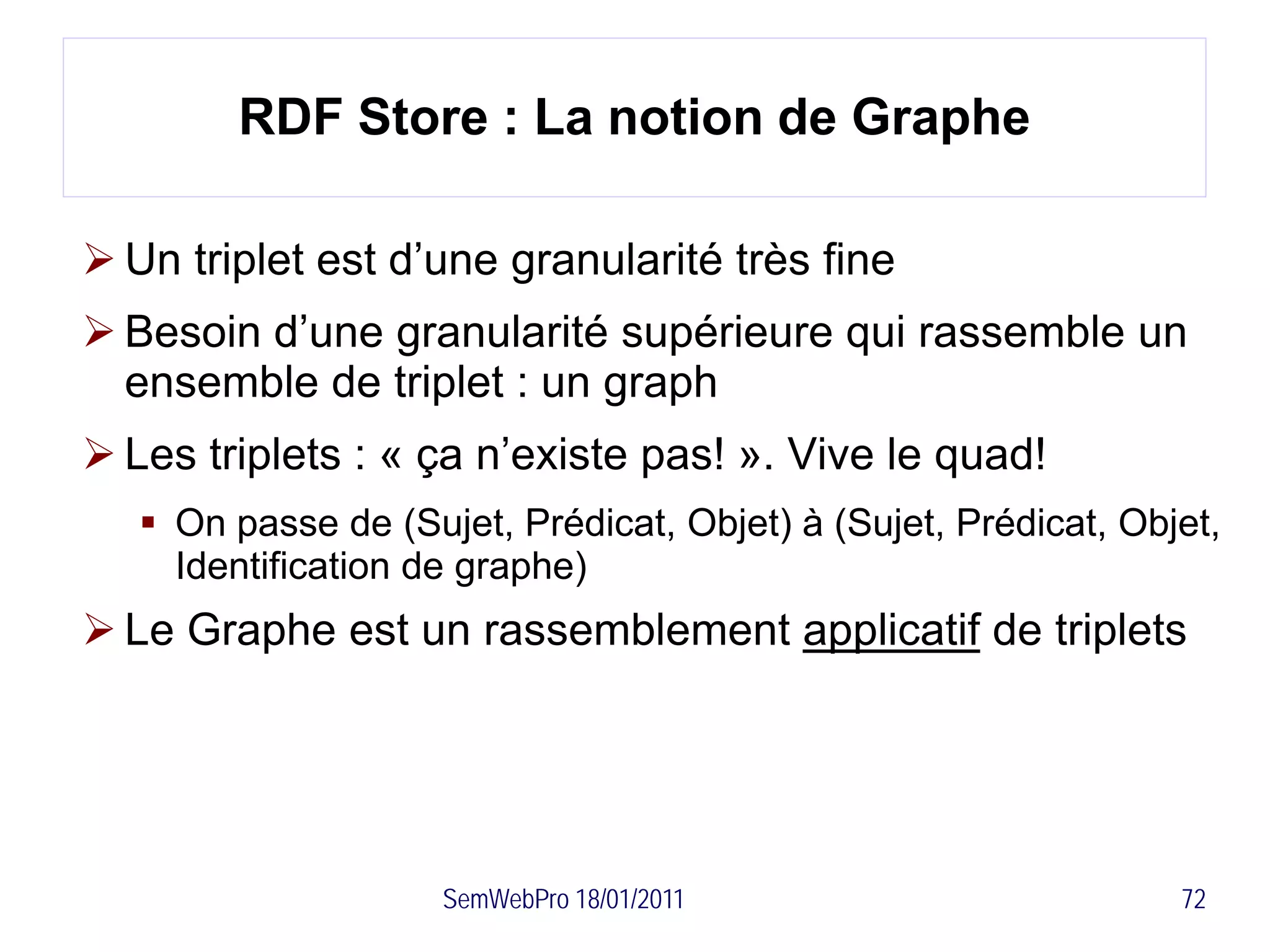 RDF Store : La notion de Graphe

 Un triplet est d’une granularité très fine
 Besoin d’une granularité supérieure qui rassemble un
  ensemble de triplet : un graph
 Les triplets : « ça n’existe pas! ». Vive le quad!
    On passe de (Sujet, Prédicat, Objet) à (Sujet, Prédicat, Objet,
     Identification de graphe)
 Le Graphe est un rassemblement applicatif de triplets




                     SemWebPro 18/01/2011                        72
 