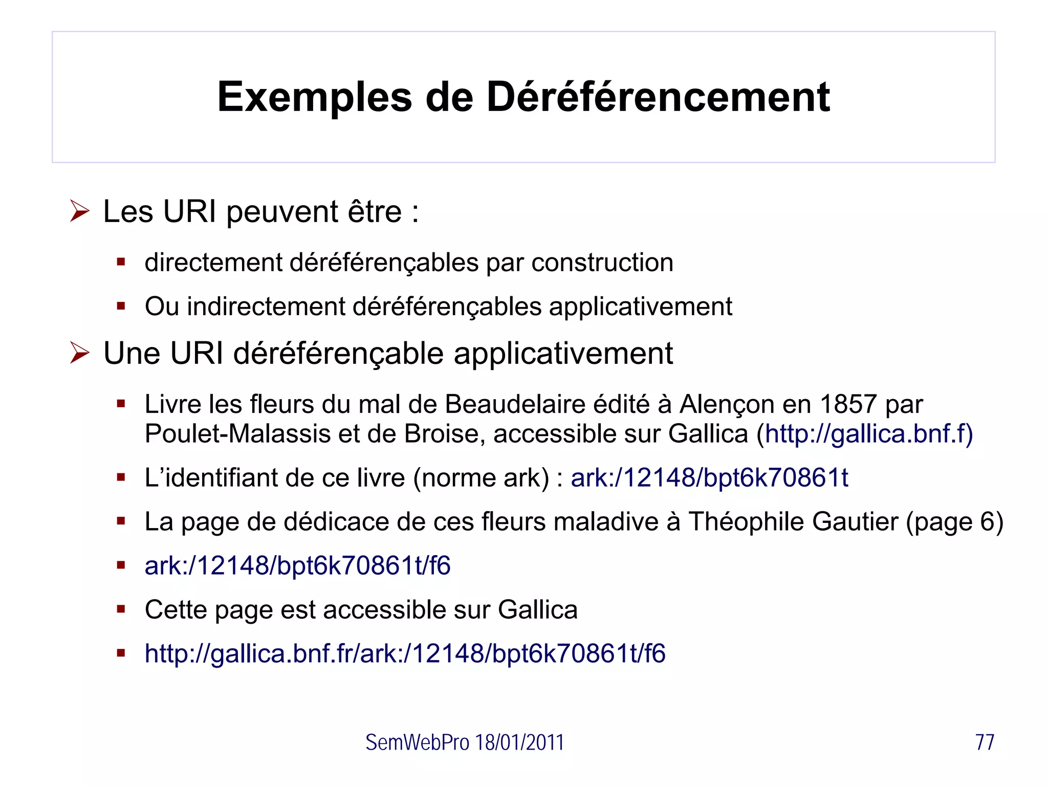 Exemples de Déréférencement

 Les URI peuvent être :
    directement déréférençables par construction
    Ou indirectement déréférençables applicativement
 Une URI déréférençable applicativement
    Livre les fleurs du mal de Beaudelaire édité à Alençon en 1857 par
     Poulet-Malassis et de Broise, accessible sur Gallica (http://gallica.bnf.f)
    L’identifiant de ce livre (norme ark) : ark:/12148/bpt6k70861t
    La page de dédicace de ces fleurs maladive à Théophile Gautier (page 6)
    ark:/12148/bpt6k70861t/f6
    Cette page est accessible sur Gallica
    http://gallica.bnf.fr/ark:/12148/bpt6k70861t/f6


                         SemWebPro 18/01/2011                                      77
 