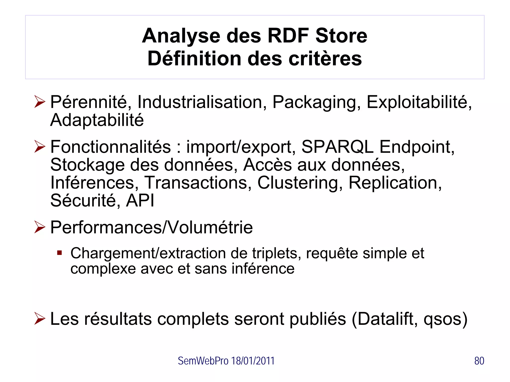 Analyse des RDF Store
               Définition des critères

 Pérennité, Industrialisation, Packaging, Exploitabilité,
  Adaptabilité
 Fonctionnalités : import/export, SPARQL Endpoint,
  Stockage des données, Accès aux données,
  Inférences, Transactions, Clustering, Replication,
  Sécurité, API
 Performances/Volumétrie
    Chargement/extraction de triplets, requête simple et
     complexe avec et sans inférence


 Les résultats complets seront publiés (Datalift, qsos)

                    SemWebPro 18/01/2011                     80
 