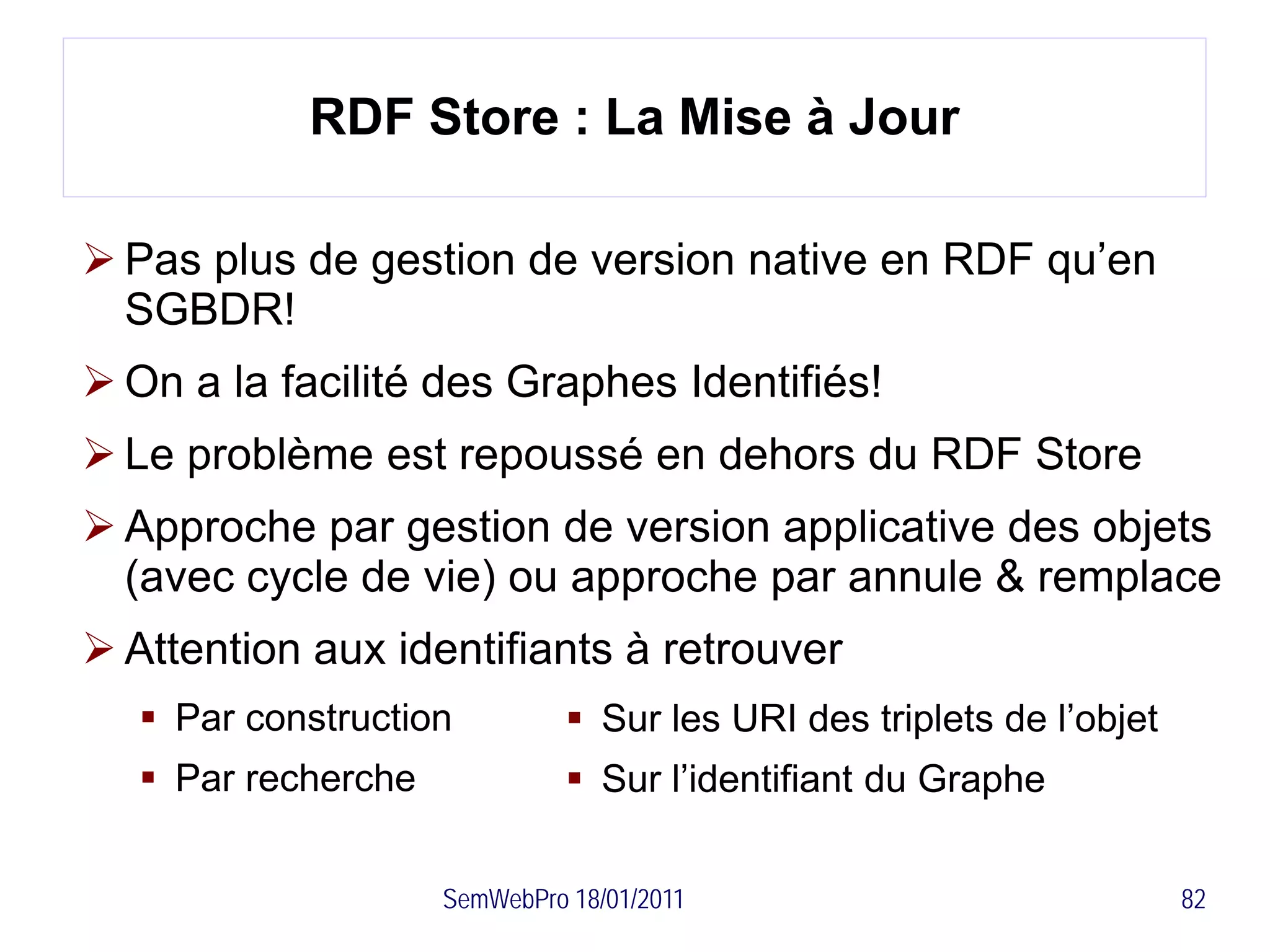 RDF Store : La Mise à Jour

 Pas plus de gestion de version native en RDF qu’en
  SGBDR!
 On a la facilité des Graphes Identifiés!
 Le problème est repoussé en dehors du RDF Store
 Approche par gestion de version applicative des objets
  (avec cycle de vie) ou approche par annule & remplace
 Attention aux identifiants à retrouver
    Par construction           Sur les URI des triplets de l’objet
    Par recherche              Sur l’identifiant du Graphe


                     SemWebPro 18/01/2011                              82
 
