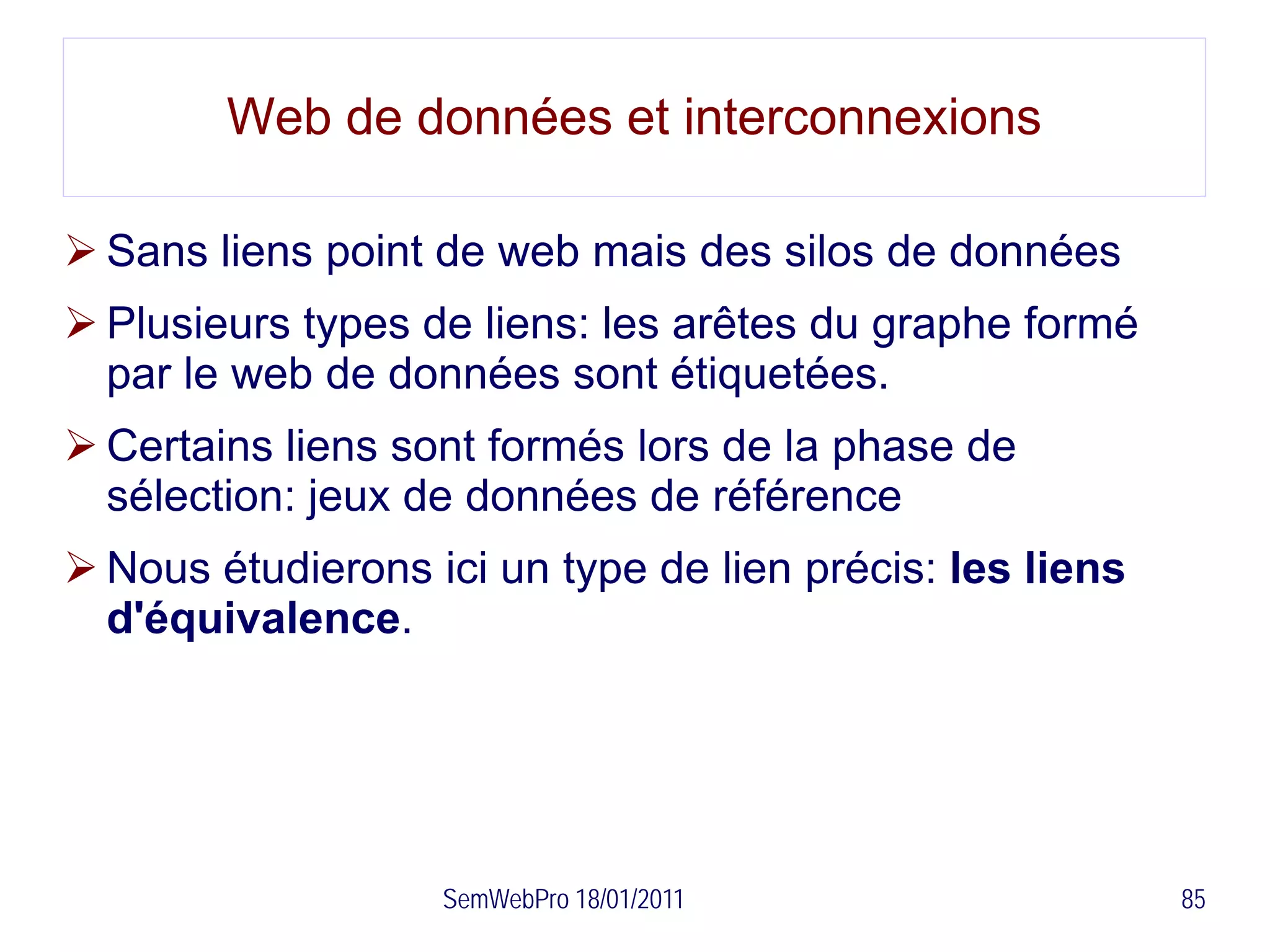 Web de données et interconnexions

 Sans liens point de web mais des silos de données
 Plusieurs types de liens: les arêtes du graphe formé
  par le web de données sont étiquetées.
 Certains liens sont formés lors de la phase de
  sélection: jeux de données de référence
 Nous étudierons ici un type de lien précis: les liens
  d'équivalence.




                   SemWebPro 18/01/2011                   85
 
