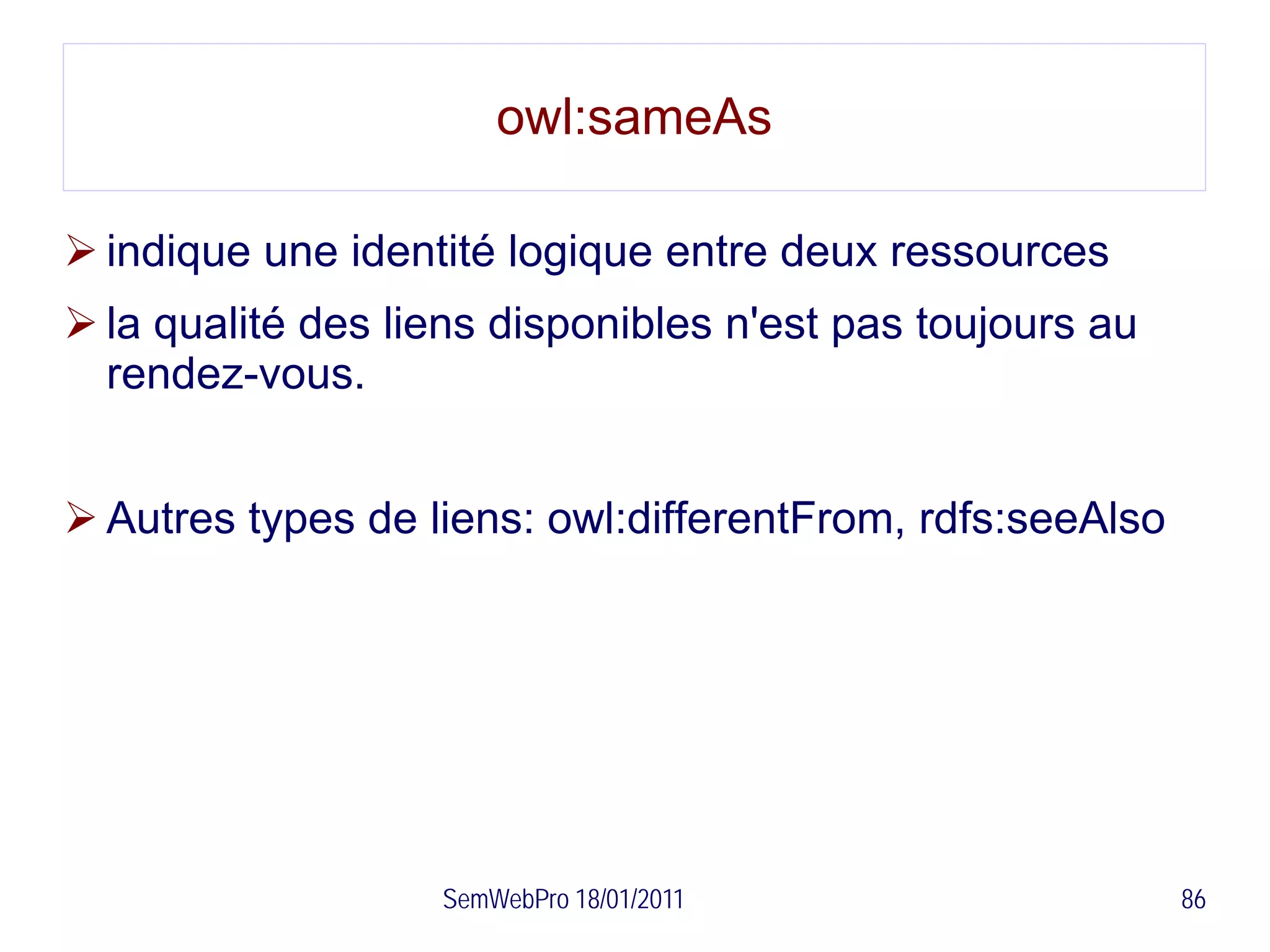 owl:sameAs

 indique une identité logique entre deux ressources
 la qualité des liens disponibles n'est pas toujours au
  rendez-vous.


 Autres types de liens: owl:differentFrom, rdfs:seeAlso




                   SemWebPro 18/01/2011                    86
 