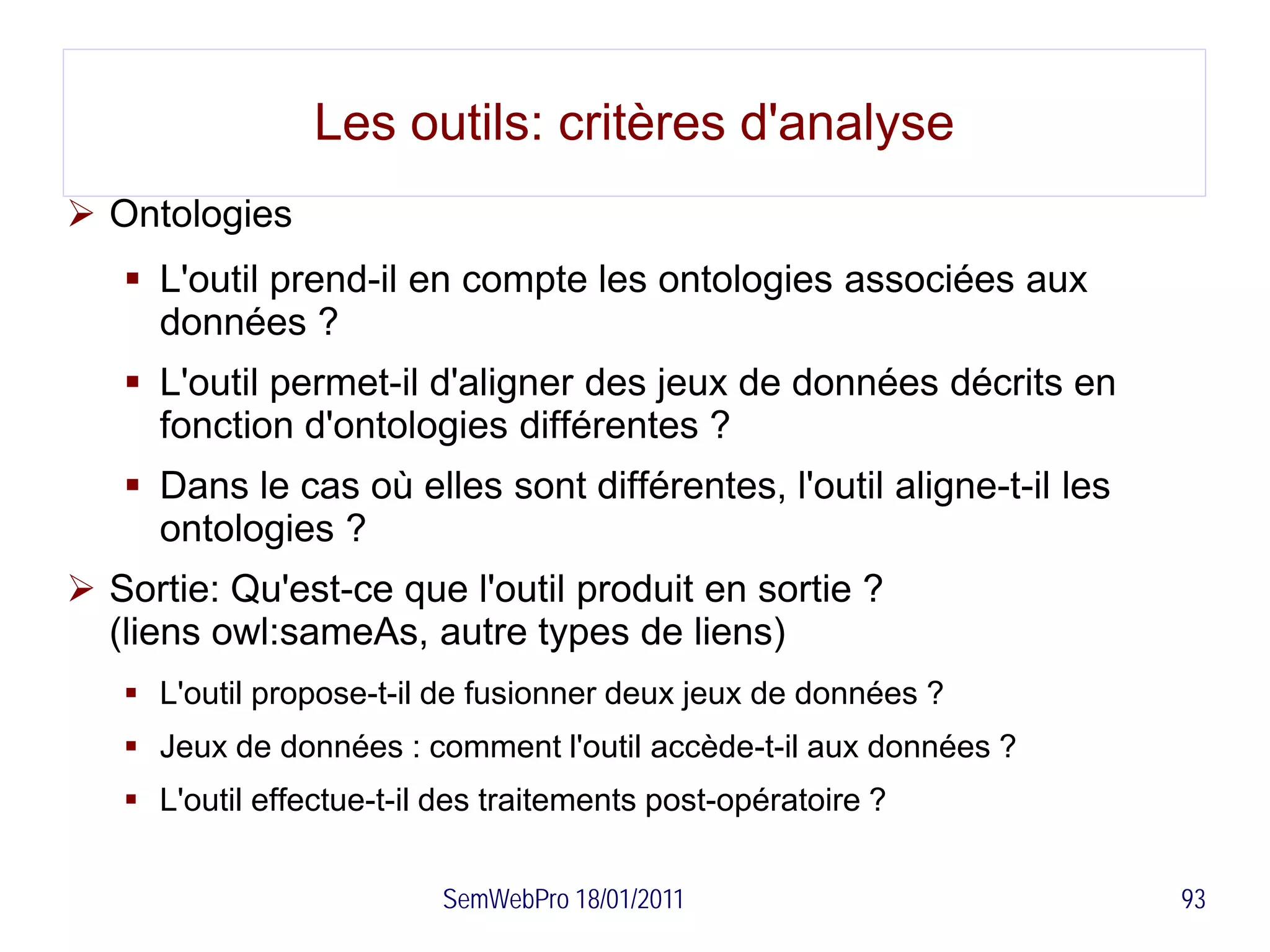 Les outils: critères d'analyse
 Ontologies
    L'outil prend-il en compte les ontologies associées aux
     données ?
    L'outil permet-il d'aligner des jeux de données décrits en
     fonction d'ontologies différentes ?
    Dans le cas où elles sont différentes, l'outil aligne-t-il les
     ontologies ?
 Sortie: Qu'est-ce que l'outil produit en sortie ?
  (liens owl:sameAs, autre types de liens)
    L'outil propose-t-il de fusionner deux jeux de données ?
    Jeux de données : comment l'outil accède-t-il aux données ?
    L'outil effectue-t-il des traitements post-opératoire ?


                          SemWebPro 18/01/2011                        93
 