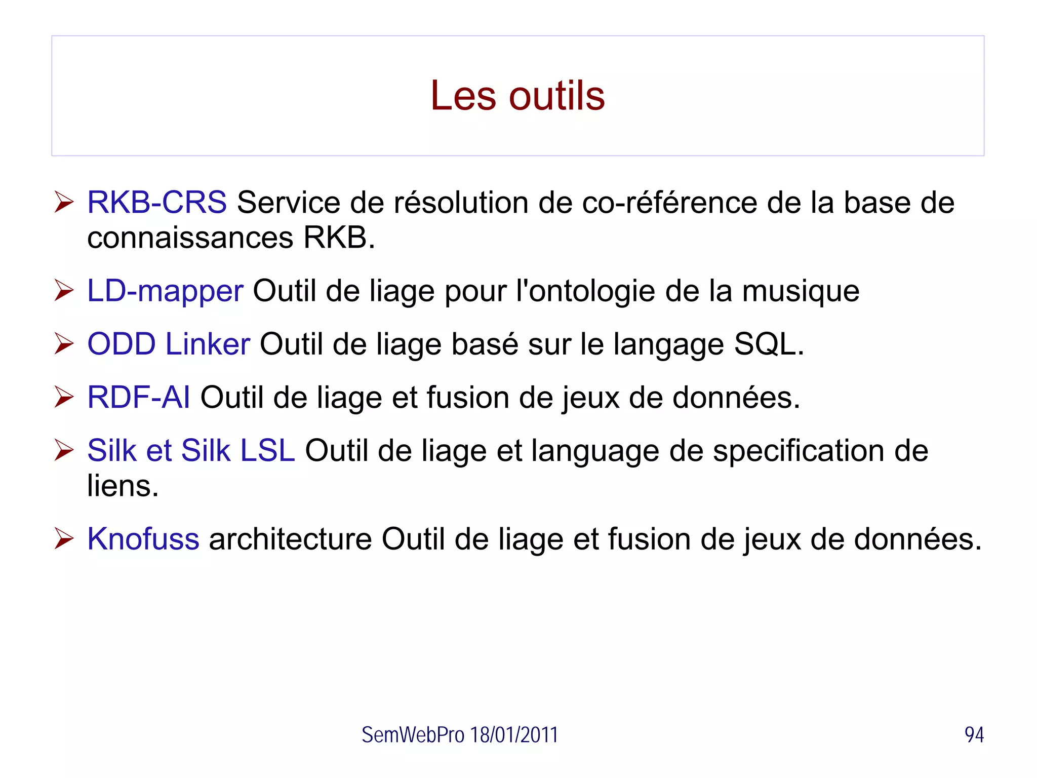 Les outils

 RKB-CRS Service de résolution de co-référence de la base de
  connaissances RKB.
 LD-mapper Outil de liage pour l'ontologie de la musique
 ODD Linker Outil de liage basé sur le langage SQL.
 RDF-AI Outil de liage et fusion de jeux de données.
 Silk et Silk LSL Outil de liage et language de specification de
  liens.
 Knofuss architecture Outil de liage et fusion de jeux de données.




                      SemWebPro 18/01/2011                          94
 