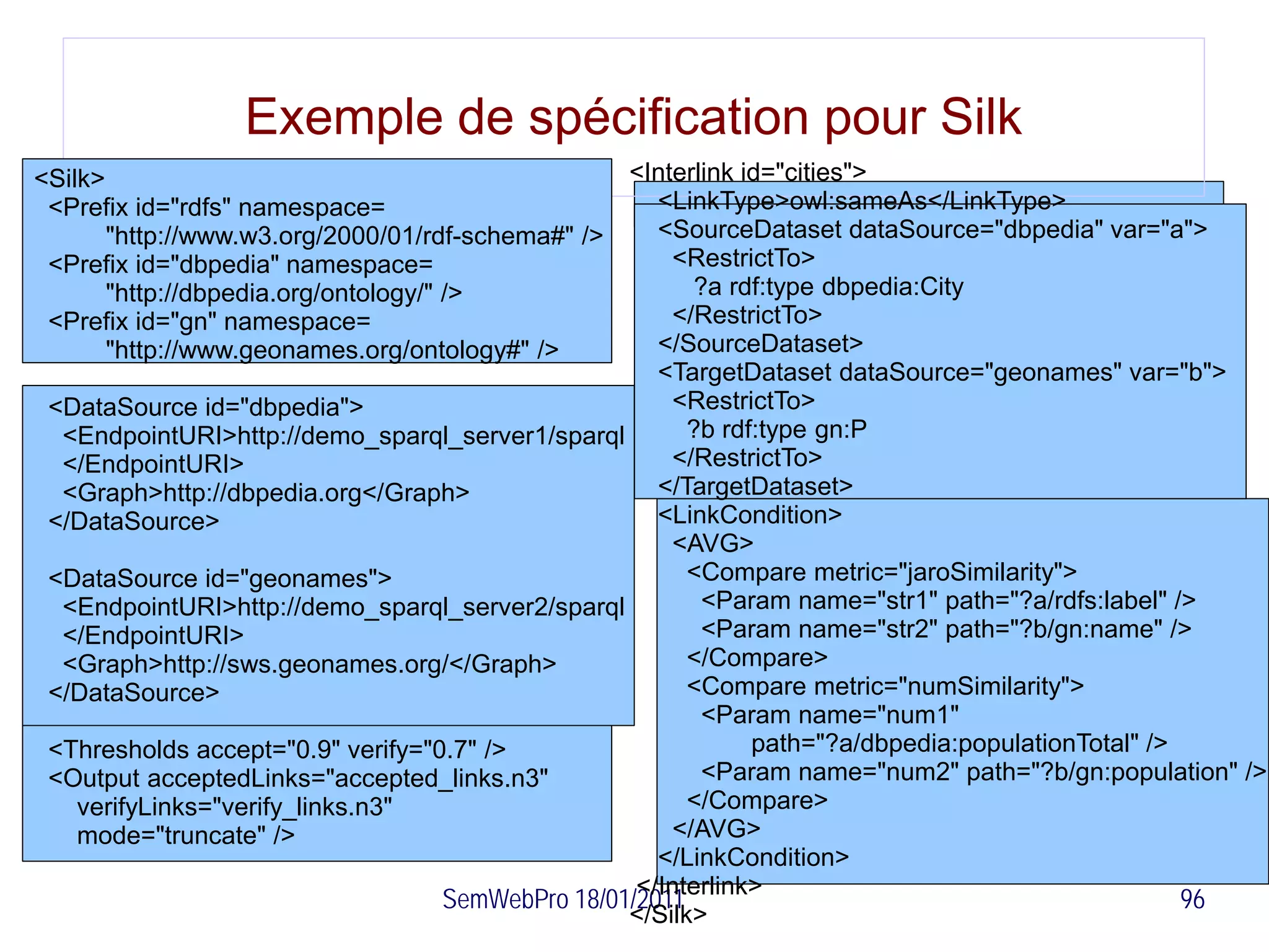 Exemple de spécification pour Silk
<Silk>                                               <Interlink id="cities">
 <Prefix id="rdfs" namespace=                           <LinkType>owl:sameAs</LinkType>
       "http://www.w3.org/2000/01/rdf-schema#" />       <SourceDataset dataSource="dbpedia" var="a">
 <Prefix id="dbpedia" namespace=                         <RestrictTo>
       "http://dbpedia.org/ontology/" />                    ?a rdf:type dbpedia:City
 <Prefix id="gn" namespace=                              </RestrictTo>
       "http://www.geonames.org/ontology#" />           </SourceDataset>
                                                        <TargetDataset dataSource="geonames" var="b">
 <DataSource id="dbpedia">                               <RestrictTo>
  <EndpointURI>http://demo_sparql_server1/sparql           ?b rdf:type gn:P
  </EndpointURI>                                         </RestrictTo>
  <Graph>http://dbpedia.org</Graph>                     </TargetDataset>
 </DataSource>                                          <LinkCondition>
                                                         <AVG>
 <DataSource id="geonames">                                <Compare metric="jaroSimilarity">
  <EndpointURI>http://demo_sparql_server2/sparql             <Param name="str1" path="?a/rdfs:label" />
  </EndpointURI>                                             <Param name="str2" path="?b/gn:name" />
  <Graph>http://sws.geonames.org/</Graph>                  </Compare>
 </DataSource>                                             <Compare metric="numSimilarity">
                                                             <Param name="num1"
 <Thresholds accept="0.9" verify="0.7" />                        path="?a/dbpedia:populationTotal" />
 <Output acceptedLinks="accepted_links.n3"                   <Param name="num2" path="?b/gn:population" />
    verifyLinks="verify_links.n3"                          </Compare>
    mode="truncate" />                                   </AVG>
                                                        </LinkCondition>
                                                      </Interlink>
                                      SemWebPro 18/01/2011                                            96
                                                     </Silk>
 
