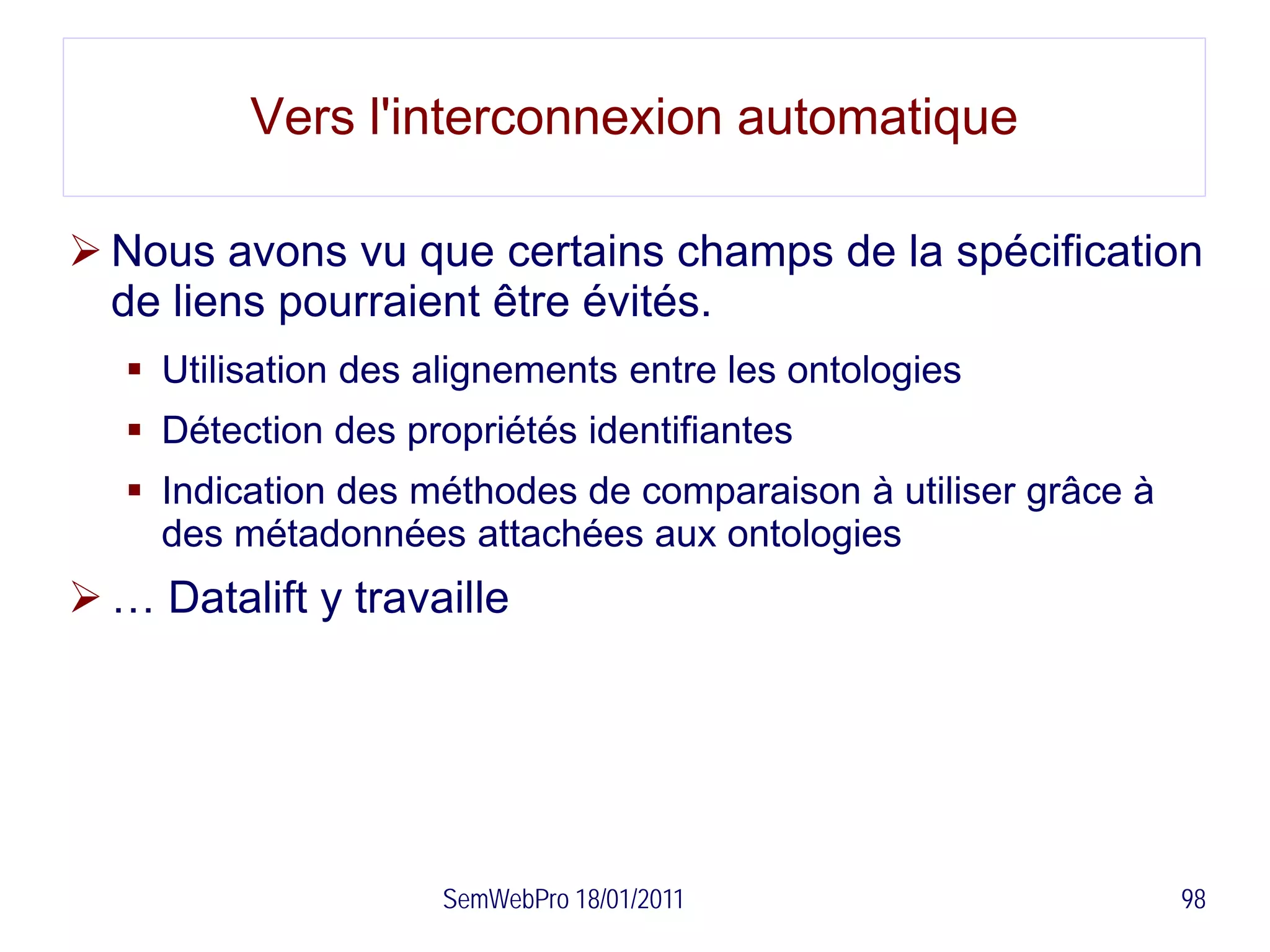 Vers l'interconnexion automatique

 Nous avons vu que certains champs de la spécification
  de liens pourraient être évités.
    Utilisation des alignements entre les ontologies
    Détection des propriétés identifiantes
    Indication des méthodes de comparaison à utiliser grâce à
     des métadonnées attachées aux ontologies
 … Datalift y travaille




                     SemWebPro 18/01/2011                        98
 