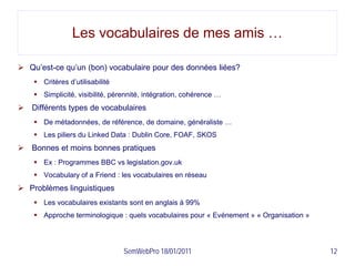 Les vocabulaires de mes amis …

 Qu’est-ce qu’un (bon) vocabulaire pour des données liées?
     Critères d’utilisabilité
     Simplicité, visibilité, pérennité, intégration, cohérence …
 Différents types de vocabulaires
     De métadonnées, de référence, de domaine, généraliste …
     Les piliers du Linked Data : Dublin Core, FOAF, SKOS
 Bonnes et moins bonnes pratiques
     Ex : Programmes BBC vs legislation.gov.uk
     Vocabulary of a Friend : les vocabulaires en réseau
 Problèmes linguistiques
     Les vocabulaires existants sont en anglais à 99%
     Approche terminologique : quels vocabulaires pour « Evénement » « Organisation »




                                 SemWebPro 18/01/2011                                    12
 