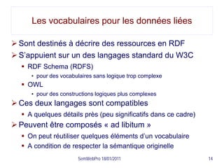 Les vocabulaires pour les données liées

 Sont destinés à décrire des ressources en RDF
 S’appuient sur un des langages standard du W3C
   RDF Schema (RDFS)
     • pour des vocabulaires sans logique trop complexe
   OWL
     • pour des constructions logiques plus complexes
 Ces deux langages sont compatibles
   A quelques détails près (peu significatifs dans ce cadre)
 Peuvent être composés « ad libitum »
   On peut réutiliser quelques éléments d’un vocabulaire
   A condition de respecter la sémantique originelle
                      SemWebPro 18/01/2011                      14
 