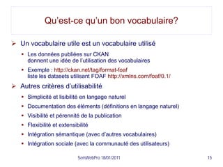 Qu’est-ce qu’un bon vocabulaire?

 Un vocabulaire utile est un vocabulaire utilisé
    Les données publiées sur CKAN
     donnent une idée de l’utilisation des vocabulaires
    Exemple : http://ckan.net/tag/format-foaf
     liste les datasets utilisant FOAF http://xmlns.com/foaf/0.1/
 Autres critères d’utilisabilité
    Simplicité et lisibilité en langage naturel
    Documentation des éléments (définitions en langage naturel)
    Visibilité et pérennité de la publication
    Flexibilité et extensibilité
    Intégration sémantique (avec d’autres vocabulaires)
    Intégration sociale (avec la communauté des utilisateurs)

                            SemWebPro 18/01/2011                    15
 
