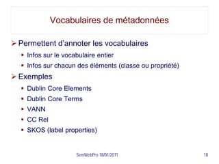 Vocabulaires de métadonnées

 Permettent d’annoter les vocabulaires
   Infos sur le vocabulaire entier
   Infos sur chacun des éléments (classe ou propriété)
 Exemples
   Dublin Core Elements
   Dublin Core Terms
   VANN
   CC Rel
   SKOS (label properties)


                     SemWebPro 18/01/2011                 18
 
