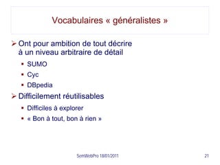 Vocabulaires « généralistes »

 Ont pour ambition de tout décrire
  à un niveau arbitraire de détail
    SUMO
    Cyc
    DBpedia
 Difficilement réutilisables
    Difficiles à explorer
    « Bon à tout, bon à rien »




                       SemWebPro 18/01/2011   21
 