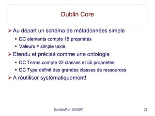 Dublin Core

 Au départ un schéma de métadonnées simple
   DC elements compte 15 propriétés
   Valeurs = simple texte
 Etendu et précisé comme une ontologie
   DC Terms compte 22 classes et 55 propriétés
   DC Type définit des grandes classes de ressources
 A réutiliser systématiquement!




                    SemWebPro 18/01/2011                23
 