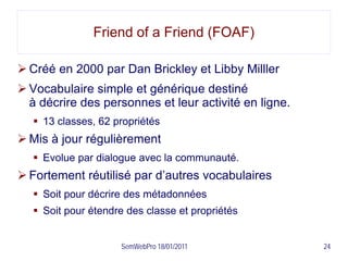 Friend of a Friend (FOAF)

 Créé en 2000 par Dan Brickley et Libby Milller
 Vocabulaire simple et générique destiné
  à décrire des personnes et leur activité en ligne.
    13 classes, 62 propriétés
 Mis à jour régulièrement
    Evolue par dialogue avec la communauté.
 Fortement réutilisé par d’autres vocabulaires
    Soit pour décrire des métadonnées
    Soit pour étendre des classe et propriétés


                     SemWebPro 18/01/2011              24
 