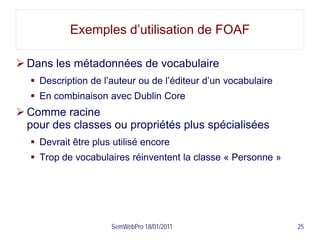 Exemples d’utilisation de FOAF

 Dans les métadonnées de vocabulaire
   Description de l’auteur ou de l’éditeur d’un vocabulaire
   En combinaison avec Dublin Core
 Comme racine
  pour des classes ou propriétés plus spécialisées
   Devrait être plus utilisé encore
   Trop de vocabulaires réinventent la classe « Personne »




                     SemWebPro 18/01/2011                      25
 