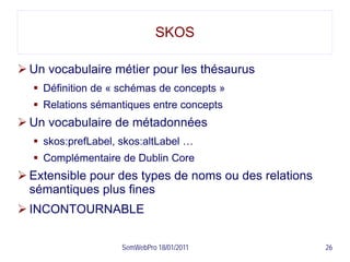 SKOS

 Un vocabulaire métier pour les thésaurus
   Définition de « schémas de concepts »
   Relations sémantiques entre concepts
 Un vocabulaire de métadonnées
   skos:prefLabel, skos:altLabel …
   Complémentaire de Dublin Core
 Extensible pour des types de noms ou des relations
  sémantiques plus fines
 INCONTOURNABLE

                    SemWebPro 18/01/2011               26
 