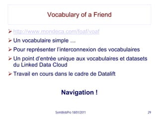 Vocabulary of a Friend

 http://www.mondeca.com/foaf/voaf
 Un vocabulaire simple …
 Pour représenter l’interconnexion des vocabulaires
 Un point d’entrée unique aux vocabulaires et datasets
  du Linked Data Cloud
 Travail en cours dans le cadre de Datalift


                      Navigation !

                   SemWebPro 18/01/2011                   29
 
