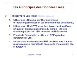 Les 4 Principes des Données Liées

    Tim Berners Lee [2006] (Design Issues)
    1.   Utiliser des URIs pour identifier des choses
         (n’importe quelle chose et pas seulement des documents);
    2.   Utiliser des URIs HTTP – qui fournissent des identifiants
         uniques et distribués à l’échelle du monde – de telle
         manière que les ces URIs renvoient de l’information;
    3.   Fournir de l’information « utile » en RDF quand on
         déréférence l’URI;
    4.   Inclure dans les descriptions RDF des liens vers d’autres
         ressources pour permettre la découverte d’information liée
         (« fureter »)


                      SemWebPro 18/01/2011                           31
 