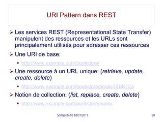 URI Pattern dans REST

 Les services REST (Representational State Transfer)
  manipulent des ressources et les URLs sont
  principalement utilisés pour adresser ces ressources
 Une URI de base:
    http://www.example.com/bookstore/
 Une ressource à un URL unique: (retrieve, update,
  create, delete)
    http://www.example.com/bookstore/books/ISBN123
 Notion de collection: (list, replace, create, delete)
    http://www.example.com/bookstore/books

                    SemWebPro 18/01/2011                  38
 