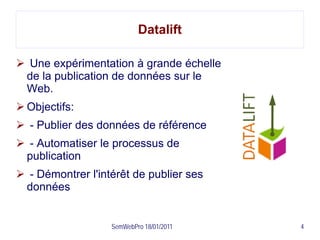 Datalift

 Une expérimentation à grande échelle
 de la publication de données sur le
 Web.
 Objectifs:
 - Publier des données de référence
 - Automatiser le processus de
 publication
 - Démontrer l'intérêt de publier ses
 données


                   SemWebPro 18/01/2011   4
 