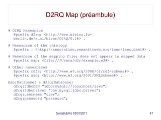 D2RQ Map (préambule)

# D2RQ Namespace
  @prefix d2rq: <http://www.wiwiss.fu-
  berlin.de/suhl/bizer/D2RQ/0.1#> .
# Namespace of the ontology
  @prefix : <http://annotation.semanticweb.org/iswc/iswc.daml#> .
# Namespace of the mapping file; does not appear in mapped data
  @prefix map: <file:///Users/d2r/example.n3#> .
# Other namespaces
  @prefix rdfs: <http://www.w3.org/2000/01/rdf-schema#> .
  @prefix xsd: <http://www.w3.org/2001/XMLSchema#> .
map:Database1 a d2rq:Database;
  d2rq:jdbcDSN "jdbc:mysql://localhost/iswc";
  d2rq:jdbcDriver "com.mysql.jdbc.Driver";
  d2rq:username "user";
  d2rq:password "password";



                      SemWebPro 18/01/2011                        47
 