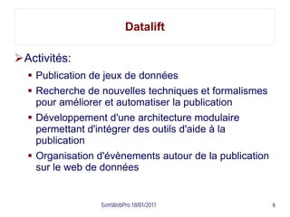 Datalift

Activités:
   Publication de jeux de données
   Recherche de nouvelles techniques et formalismes
    pour améliorer et automatiser la publication
   Développement d'une architecture modulaire
    permettant d'intégrer des outils d'aide à la
    publication
   Organisation d'évènements autour de la publication
    sur le web de données


                 SemWebPro 18/01/2011                    6
 