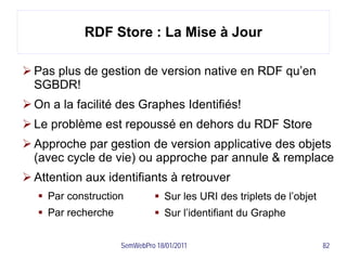 RDF Store : La Mise à Jour

 Pas plus de gestion de version native en RDF qu’en
  SGBDR!
 On a la facilité des Graphes Identifiés!
 Le problème est repoussé en dehors du RDF Store
 Approche par gestion de version applicative des objets
  (avec cycle de vie) ou approche par annule & remplace
 Attention aux identifiants à retrouver
    Par construction           Sur les URI des triplets de l’objet
    Par recherche              Sur l’identifiant du Graphe


                     SemWebPro 18/01/2011                              82
 