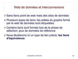 Web de données et interconnexions

 Sans liens point de web mais des silos de données
 Plusieurs types de liens: les arêtes du graphe formé
  par le web de données sont étiquetées.
 Certains liens sont formés lors de la phase de
  sélection: jeux de données de référence
 Nous étudierons ici un type de lien précis: les liens
  d'équivalence.




                   SemWebPro 18/01/2011                   85
 