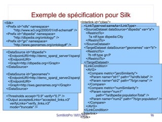 Exemple de spécification pour Silk
<Silk>                                               <Interlink id="cities">
 <Prefix id="rdfs" namespace=                           <LinkType>owl:sameAs</LinkType>
       "http://www.w3.org/2000/01/rdf-schema#" />       <SourceDataset dataSource="dbpedia" var="a">
 <Prefix id="dbpedia" namespace=                         <RestrictTo>
       "http://dbpedia.org/ontology/" />                    ?a rdf:type dbpedia:City
 <Prefix id="gn" namespace=                              </RestrictTo>
       "http://www.geonames.org/ontology#" />           </SourceDataset>
                                                        <TargetDataset dataSource="geonames" var="b">
 <DataSource id="dbpedia">                               <RestrictTo>
  <EndpointURI>http://demo_sparql_server1/sparql           ?b rdf:type gn:P
  </EndpointURI>                                         </RestrictTo>
  <Graph>http://dbpedia.org</Graph>                     </TargetDataset>
 </DataSource>                                          <LinkCondition>
                                                         <AVG>
 <DataSource id="geonames">                                <Compare metric="jaroSimilarity">
  <EndpointURI>http://demo_sparql_server2/sparql             <Param name="str1" path="?a/rdfs:label" />
  </EndpointURI>                                             <Param name="str2" path="?b/gn:name" />
  <Graph>http://sws.geonames.org/</Graph>                  </Compare>
 </DataSource>                                             <Compare metric="numSimilarity">
                                                             <Param name="num1"
 <Thresholds accept="0.9" verify="0.7" />                        path="?a/dbpedia:populationTotal" />
 <Output acceptedLinks="accepted_links.n3"                   <Param name="num2" path="?b/gn:population" />
    verifyLinks="verify_links.n3"                          </Compare>
    mode="truncate" />                                   </AVG>
                                                        </LinkCondition>
                                                      </Interlink>
                                      SemWebPro 18/01/2011                                            96
                                                     </Silk>
 