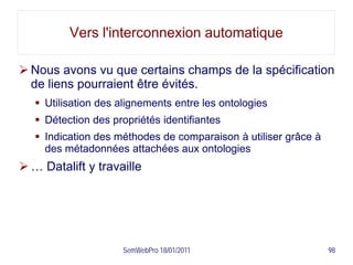 Vers l'interconnexion automatique

 Nous avons vu que certains champs de la spécification
  de liens pourraient être évités.
    Utilisation des alignements entre les ontologies
    Détection des propriétés identifiantes
    Indication des méthodes de comparaison à utiliser grâce à
     des métadonnées attachées aux ontologies
 … Datalift y travaille




                     SemWebPro 18/01/2011                        98
 